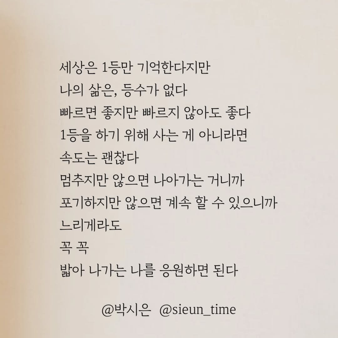 Photo by 박시은 on July 01, 2025. May be an image of book and text that says '세상은 1등만 기억한다지만 나의 삶은, 등수가 없다 빠르면 좋지만 빠르지 않아도 좋다 1등을 하기 위해 사는 게 아니라면 속도는 괜찮다 멈추지만 않으면 나아가는 거니까 포기하지만 않으면 계속 할 수 있으니까 느리게라도 꼭꼭 밟아 나가는 나를 응원하면 된다 @박시은 @sieun_time'.