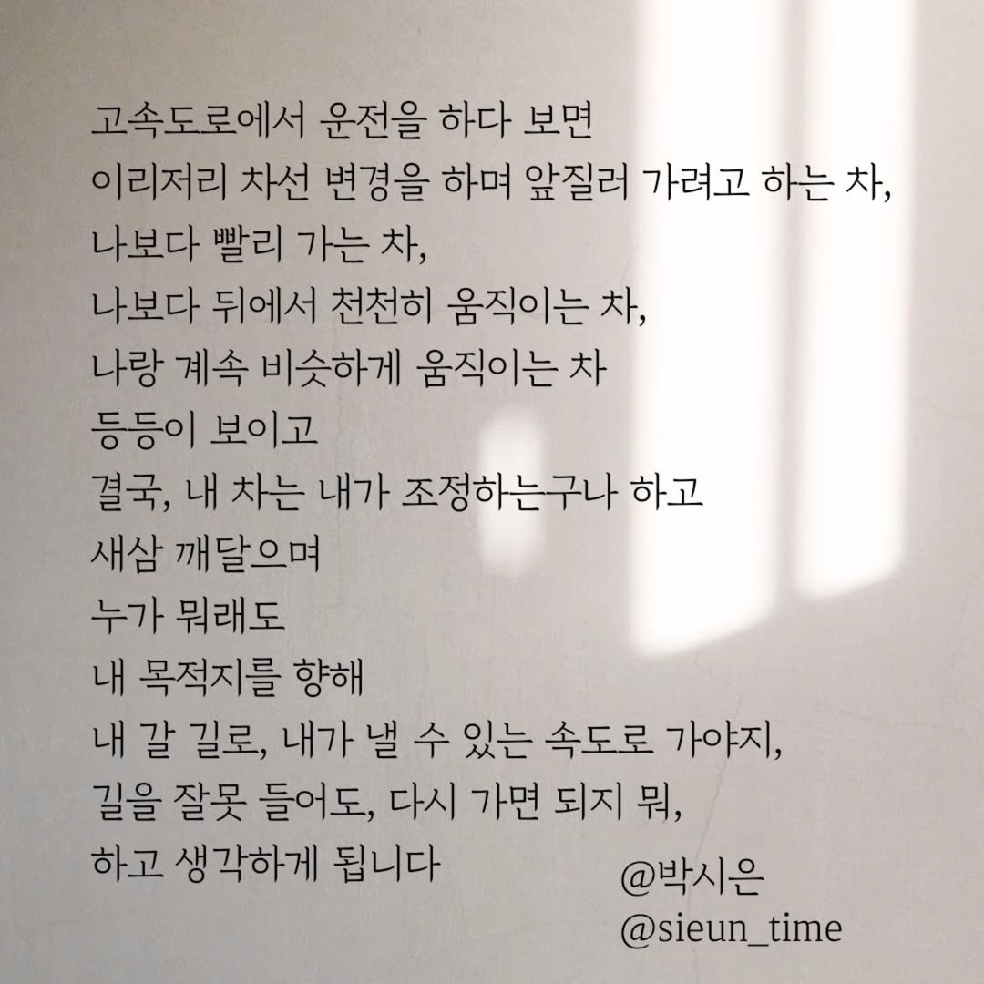 Photo by 박시은 on July 16, 2025. May be an image of book and text that says '고속도로에서 운전을 하다 보면 이리저리 차선 변경을 하며 앞질러 가려고 하는 차, 나보다 빨리 가는 차, 나보다 뒤에서 천천히 움직이는 차, 나랑 계속 비슷하게 움직이는 차 등등이 보이고 결국, 내 차는 내가 조정하는구나 하고 새삼 깨달으며 누가 뭐래도 내 목적지를 향해 내 갈 길로, 내가 낼 수 있는 속도로 가야지, 길을 잘못 들어도, 다시 가면 되지 뭐, 하고 생각하게 됩니다 @박시은 @sieun_time'.