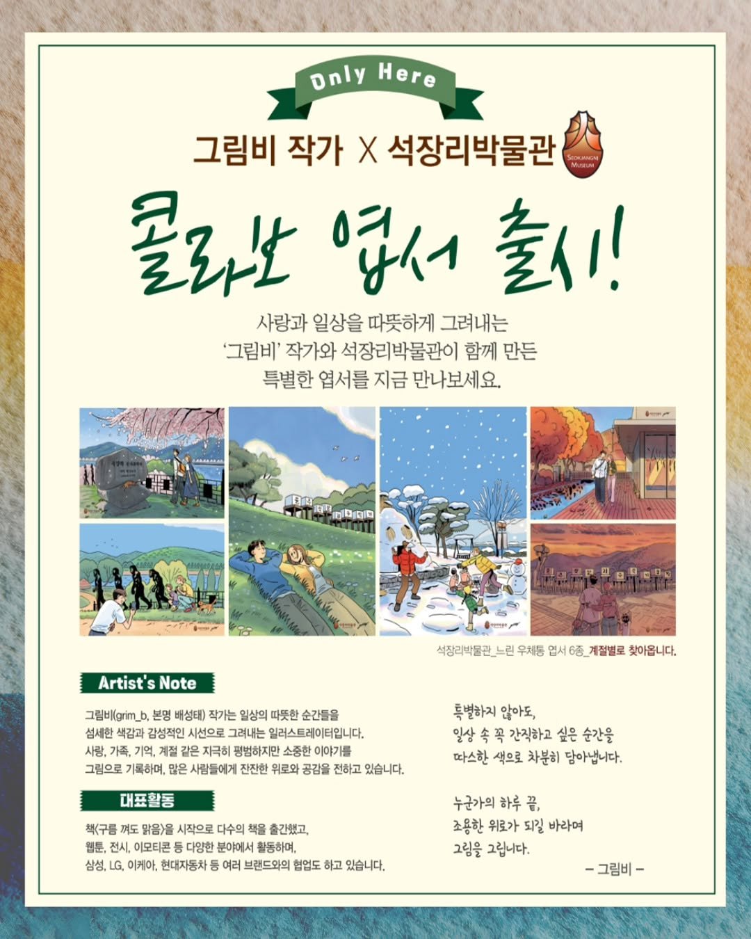 Photo shared by 석장리박물관 on October 16, 2025 tagging @grim_b. May be an illustration of magazine, poster, outdoors and text that says 'Dnly OnlyHere Here 그림비 작가 X 석장리박물관 圣公仕 영서 출시! 사랑과 일상을 따뜻하게 그려내는 '그림비' 작가와 석장리박물관이 함께 만든 특별한 엽서를 지금 만나보세요. សូពីពពជ A2000θθ0 Artist's Note 석징리박클관 느린 우체통 엽서 6종 계절별로 찾아옵니다. 그림배(grm 본명 배성태) 작가는 일상의 따뜻한 순간들을 섬세한 감성적인 시선으로 그려내는 가족, 지극히 평범하지만 그림으로 기록하며, 많은 사람들에게 위로와 공감을 전하고 있습니다. 대표활동 특별하지 않아도, 일살 간직하고 싶은 순간을 따스한 색으로 차분히 담아냅니다. 책(구름 꺼도 맑음)을 시작으로 다수의 책을 출간했고, 월툰, 전시, 이모티콘 다양한 분야에서 활동하며, 삼성, LG, 이케아, 현대자동차 여러 브랜드와의 협업도 하고 있습니다. 누군가의 하루 끝, 조용한 위로가 되길 바라여 그림을 그립니다. -그림비-'.