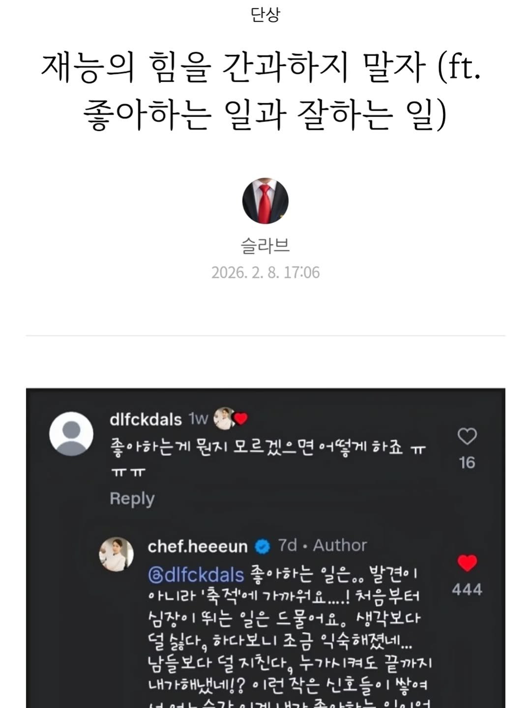 Photo by 슬라브 | 미국주식 · 인사이트 on February 13, 2026. May be an image of ‎text that says '‎단상 재능의 힘을 간과하지 말자 (ft. 좋아하는 일과 잘하는 일) 슬라브 2026. 2026.2.8.17:06 2. 8. 17:06 dlfckdals 1w 좋아하는 게 뭔지 모르겠으면 어떻게 하죠 لد ㅠㅠ لا Reply 16 chef.heeeun 7d 7d•Author Gdlfckdals 좋아하는 일은.. 발견이 아니라 축적에 가까워요....! 처음부터 심장이 뛰는 일은 드물어요. 생각보다 걸싫다 하다보니 조금 익숙해졌네... 남들보다 지친다, 누가시켜도 끝까지 내가해냈네!? 작은 신호들이 상여 444‎'‎.