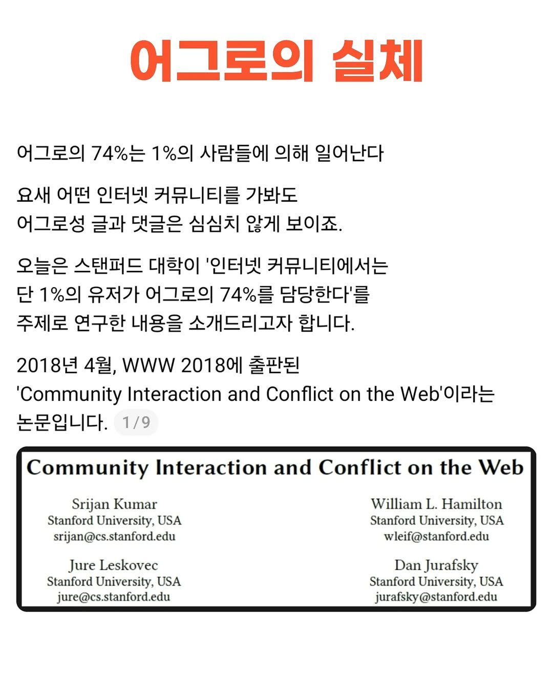 Photo by 슬라브 | 미국주식 · 인사이트 on November 23, 2025. May be an image of poster, magazine and text that says '어그로의 실체 어그로의 74%는 1%의 사람들에 의해 일어난다 요새 어떤 인터넷 커뮤니티를 가봐도 어그로성 글과 댓글은 심심치 않게 보이죠. 오늘은 스탠퍼드 대학이 '인터넷 커뮤니티에서는 단 1%의 유저가 어그로의 74%를 담당한다'를 주제로 연구한 내용을 소개드리고자 합니다. 2018년 4월, wWw 2018에 출판된 'Community Interaction and Conflict Oη the .'이라는 Web' 논문입니다. 1/9 Community Interaction and Conflict on the Web Srijan Kumar Stanford University, USA srijan@cs.stanford.edu Jure Leskovec Stanford University, USA jure@cs.stanford.edu William L. Hamilton Stanford University, USA wleif@stanford.edu Dan Jurafsky Stanford University, USA jurafsky jurafsky@stanford.edu'.