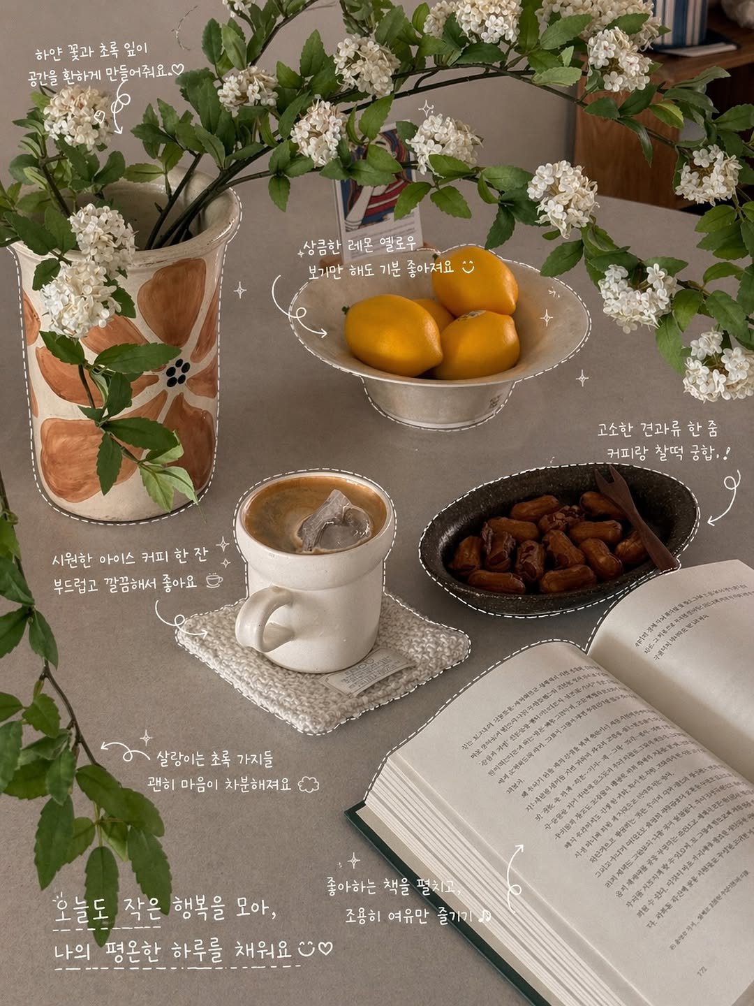Photo by 소곤, 소곤테이블, 홈카페, 홈스타일링, 집꾸미기 on April 26, 2026. May be an image of ‎tablecloth, placemat, shadbush, devilwood and ‎text that says '‎하얀 하얀꽃과초록잎이 꽃과 초록 잎이 공간을환하게만들어줘요. 공간을 환하게 만들어줘요. 상큼한 레몬옐로우. 레몬 옐로우. 보기만해도기분좋아져요 보기만 해도 기분 좋아져요 고소한 견과류 한 한줌 고소한견과류한줌 줌 커피랑 찰떡 커피랑찰떡궁합.! 합.! 시원한 아이스 커피 한잔 시원한아이스커피한잔 한 부드럽고 깔끔해서 좋아요 Q 살랑이는 살랑이는초록가지들 초록 가지들 괜히마음이차분해져요 괜히 마음이 차분해져요 보래조이 좋아하는 책을 좋아하는책을필치고. 펼치고 오늘도 도 작은 행복을 모아, 조용히 여유만 조용히여유만즐기기 즐가 즐기기 나의 평온한 하루를 채워요 평온한하루를채워요 ي 時真粉‎'‎‎.