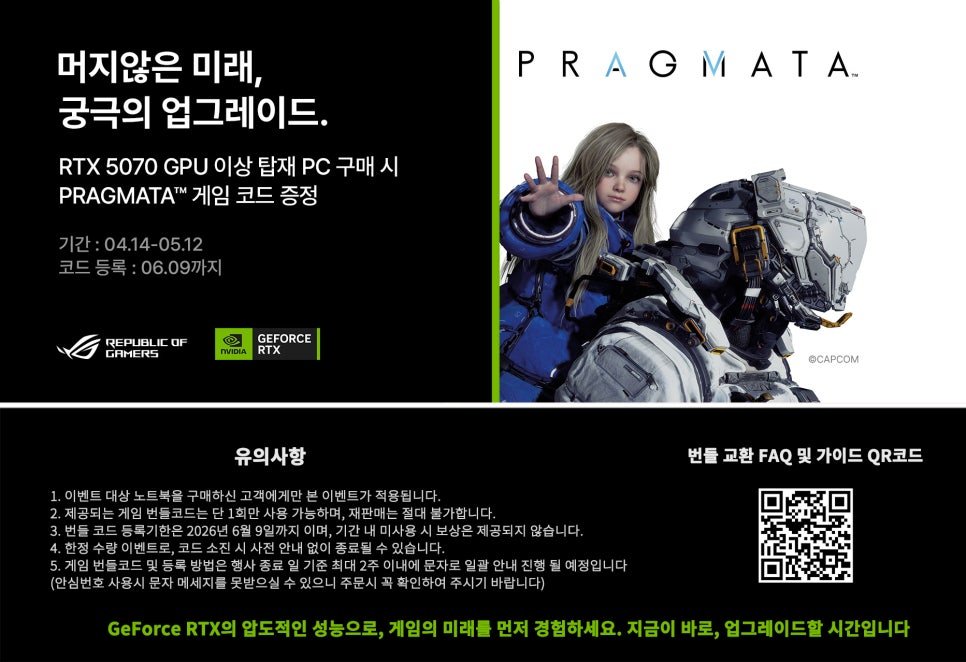 Photo by 에스라이즈 on April 24, 2026. May be a cartoon of poster, magazine and text that says '머지않은 미래, 궁극의 업그레이드. RTX 5070 GPU 이상 탑재 PC 구매시 시 구매 PRAGMATA™ 게임 코드 증정 PRAGMATA 기간 04.14-05.12 코드 등록:06.09까지 OF REPUBLI GAMERS GEFORCE RTX 유의사항 ©CAPCOM 노트북을 구매하신 고객에게만 이벤트가 북울구대하신고제에게만본이벤트가직용됩니다. 적용됩니다 2.재공되는거입뻔턴코도는던1화탄시봉기해이), 2.제공되는 가능하며, 재판매는 절대불가합 다. 등록기한은 간내미사용 보상은 제공되지 않습니다. 내없이공료필수있습니다. 문자로 일괄 안내 진행 될 예정입니다 확인하여 주시기 바랍니다) 메세지를 번들 교환 번들교환FAQ및가이드QR코드 FAQ 및 가이드 QR코드 있으니주문시 GeForce RTX의 압도적인 성능으로, 게임의 미래를 먼저 경험하세요. 지금이 바로, 업그레이드할 시간입니다'.