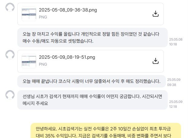 Photo by 황금식별자 on May 10, 2025. May be a Twitter screenshot of text that says '2025-05-08_09-36-38.pn PNG 오늘 장 마치고 수익률 올립니다 개인적으로 정말 힘든 장이였던 것 같습니다 매수 수동 수동/매도 자동으로 셋팅했습니다. 2025-05-09_08-19-51.png PNG 25.05.08 10:18 오늘 매매 끝냅니다 코스닥 시황이 너무 않종와서 수익 후 매도 정리했습니다. 선생님 시초가 검색기 현재까지 매매 수익률이 어떤지 궁금합니다. 시간되시면 메시지 주세요 25.05.09 09:38 25.05.09 12:18 안녕하세요. 시초검색기는 실전 수익률은 2주 10일간 손실없이 최초 투자금 대비 35% 수익입니다. 지금은 검색기를 수동매매, 비중 변화를 주면서 보다'.