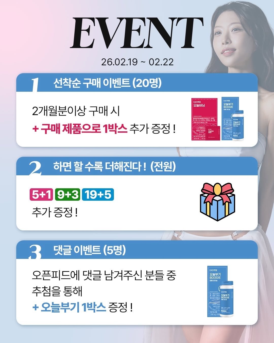 Photo by 스트롱지은 on February 18, 2026. May be an image of poster and text that says 'EVENT 26.02.19~ 02.19~02.22 02.22 선착순 구매 이벤트 (20명) 오늘버님 오늘부기 OEEEL SENSA BOBε 2개월분이상 구매 시 구매 제품으로 1박스 추가 증정! moCe 하면 할 수록 더해진다! (전원) 5+1 9+3 19+5 추가 증정! 댓글 이벤트 이벤트(5명 (5명) 3 오픈피드에 댓글 남겨주신 분들 중 추첨을 통해 + 오늘부기 1박스 증정! ! 오늘부기 aODGIE 오늘분 BOOGIE 高量RI ROMEE make'.
