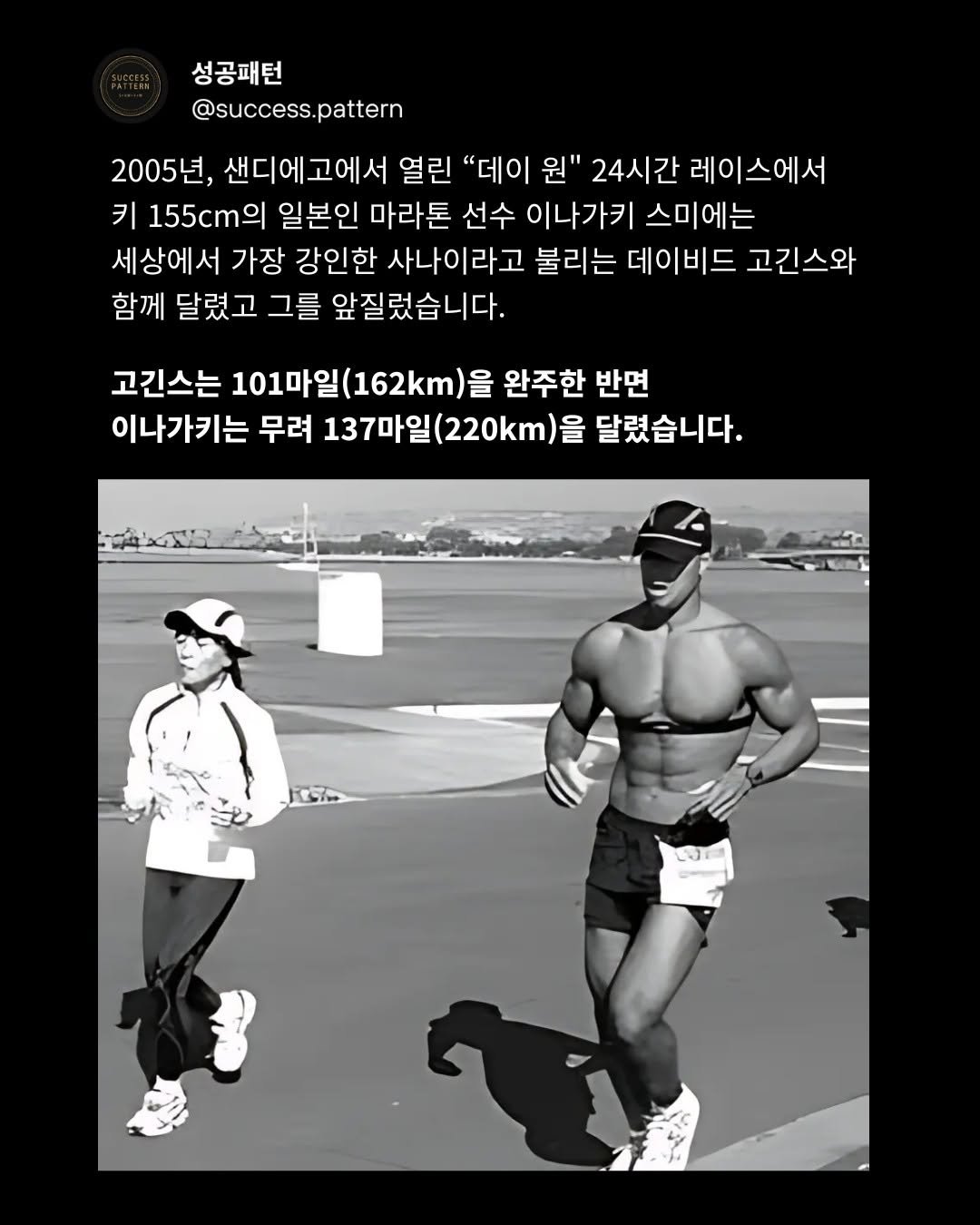 Photo by 성공패턴 | 자기계발 • 동기부여 • 성공 코치 on September 15, 2025. May be an image of 2 people, poster and text that says '성공패턴 @success. @success.pattern pattern 2005년, 샌디에고에서 열린 "데이 원" 24시간 레이스에서 키 155cm 일본인 마라톤 선수 이나가키 스미에는 세상에서 가장 강인한 사나이라고 불리는 데이비드 고긴스와 함께 달렸고 그를 앞질렀습니다. 고긴스는 101 101마일(162km)을 101마일( 완주한 반면 이나가키는 무려 137마일(220km)을 (220km)을 달렸습니다.'.