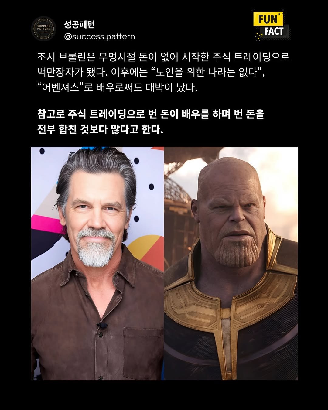 Photo by 성공패턴 | 자기계발 • 동기부여 • 성공 코치 on September 20, 2025. May be an image of 2 people, costume, poster and text that says '성공패턴 @success.pattern pattern @success. FUN® .FACT 조시 브롤린은 무명시절 돈이 없어 시작한 주식 트레이딩으로 백만장자가 됐다. 이후에는 "노인을 위한 나라는 없다", "어벤져스"로 로 배우로써도 대박이 났다. 참고로 주식 트레이딩으로 번 돈이 배우를 하며 번 돈을 전부 합친 것보다 많다고 한다.'.