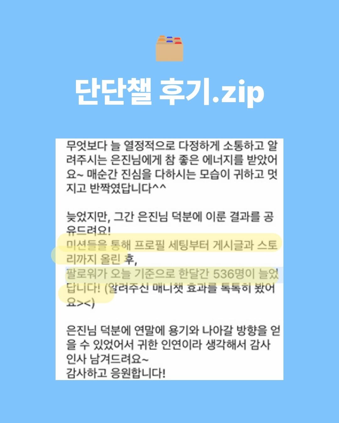 Photo shared by 우물 스튜디오 woomool studio on February 14, 2026 tagging @success_eunjin. May be an image of pie and text that says '단단챌후기.zi 단단챌: 후기 후기.zip zip 무엇보다 늘 열정적으로 다정하게 소통하고 알 려주시는 은진님에게 참 좋은 에너지를 받았어 요~ 매순간 진심을 다하시는 모습이 귀하고 멋 지고 반짝였답니다^^ 늦었지만, 그간 은진님 덕분에 이룬 결과를 공 유드려요! 미션들을 통해 프로필 세팅부터 게시글과 스토 리까지 울린 후, 팔로워가 오늘 기준으로 한달간 536명이 늘었 답니다! 알려주신 매니첫 효과를 톡톡히 봤어 요>ㅅ) 은진님 덕분에 연말에 용기와 나아갈 방향을 얻 을 수 있었어서 귀한 인연이라 생각해서 감사 인사 남겨드려요~ 감사하고 응원합니다!'.