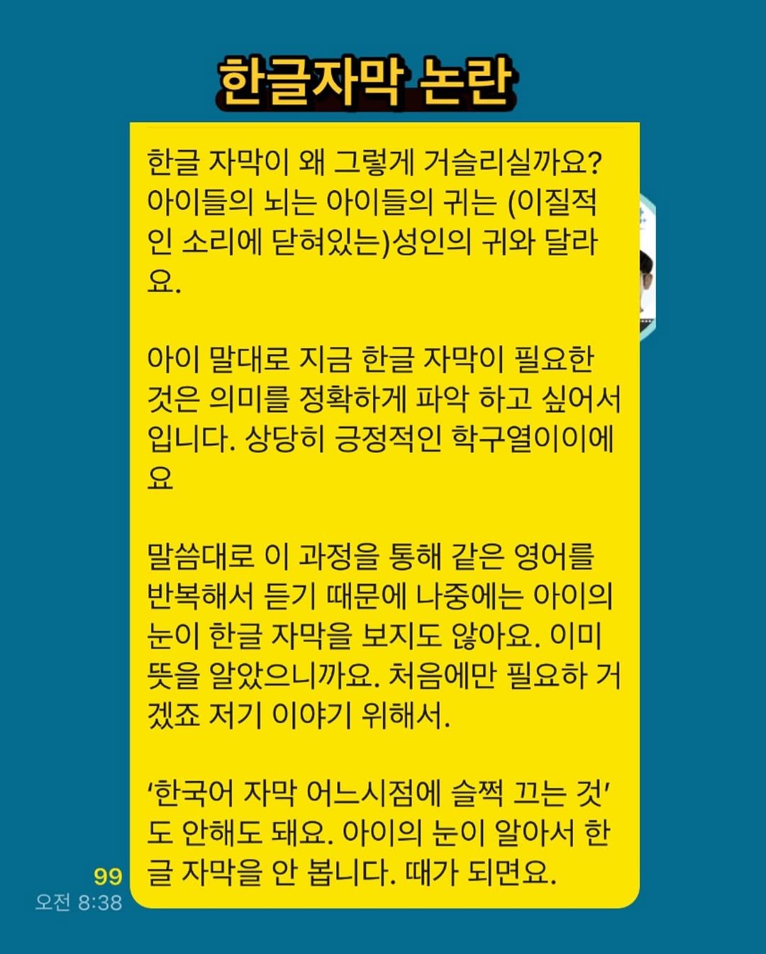Photo by 새벽달 on July 15, 2025. May be an image of poster and text that says '한글자막 논란 한글 자막이 왜 그렇게 거슬리실까요? 아이들의 뇌는 아이들의 귀는 (이질적 인 소리에 닫혀있는)성인의 귀와 달라 요. 아이 말대로 지금 한글 자막이 필요한 것은 의미를 정확하게 파악 하고 싶어서 입니다. 상당히 긍정적인 학구열이이에 요 말씀대로 이 과정을 통해 같은 영어를 반복해서 듣기 때문에 나중에는 아이의 눈이 한글 자막을 보지도 않아요. 이미 뜻을 알았으니까요. 처음에만 필요하 거 겠죠 저기 이야기 위해서. '한국어 자막 어느시점에 슬쩍 끄는 것' 도 안해도 돼요. 아이의 눈이 알아서 한 99 글 자막을 안 봅니다. 때가 되면요. 오전8:38 오전 8:38'.