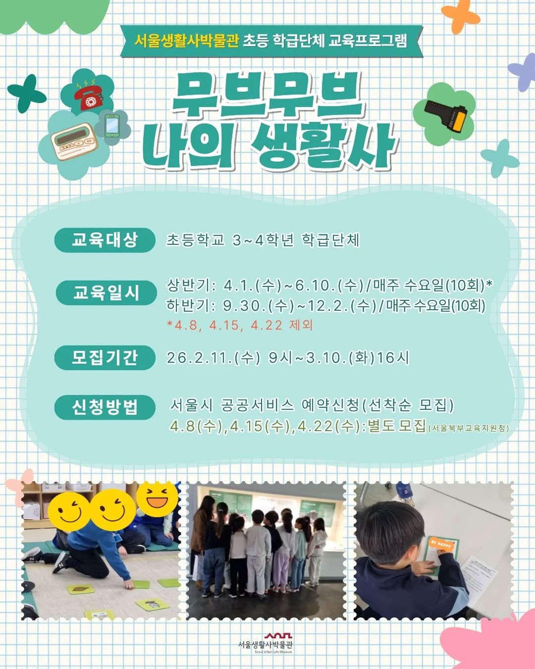 Photo by 서울생활사박물관 in 서울생활사박물관 with @seoulmuseumofhistory. May be an image of ‎poster and ‎text that says '‎서울생활사박물관 초등 학급단체 서울생활사벽물갈초등학급단체교육프 교육프로그램 + B O 무브무브 미나의생 나의 생활사 교육대상 초등학교 3~4학년 학급단체 교육일시 상반기:4.1.(수 상반기: 4.1.( 4.1.(수)~6.10.( )~6.10. 수)/매주 수요일(10회)* 하반기: 9.30.（令）~12.2.（令)/ /매주 수요일(10회) 9.30 *4.8, 4.22제 제외 모집기간 26.2.11.（令） 9시~3.10. 9시~3.10.(화)16시 (화)16시 신청방법 서울시 공공서비스 예약신청 (선착순 모집) 4.8(수), 4.15(수) 1.8(수),4.15(수),4.22(수): 4.8(수),4.15(수),.22(수)·월도모집·에2여 ,4.22(수 22(수): 별도 모집 서울복부교육지원청] කහෙுනා SANG 서울생화사학관 سم 서울생활사박물관‎'‎‎.