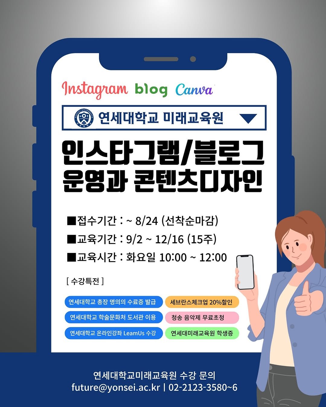 Photo by 써니쌤 강성은 | 캔바자격증 강의 • 캔바강사 in 연세대학교 - Yonsei University. May be an image of text that says 'Instagram InstagramblogCanwa blog Canva 연세대학교 연세대학교미래교육원 미래교육원 인스타그램/블로그 운영과 콘텐츠디자인 접수기간:~ 접수기간:~8/24(선착순마감) 8/24 (선착순마감) 교육기간: 9/2 12/16 (15주) 교육시간: 화요일 10:00 12:00 [수강특전] 연세대학교 총장 명의의 수료증 발급 연세대학교 학술문화처 도서관 이용 세브란스체크업 20%할인 청송 음악제 무료초청 연세대학교 온라인강좌 LeamUs 수강 연세대미래교육원 학생증 연세대학교미래교육원수 수강문의 수강 문의 future@yonsei.ac.kr future@y 02-2123-3580~6'.
