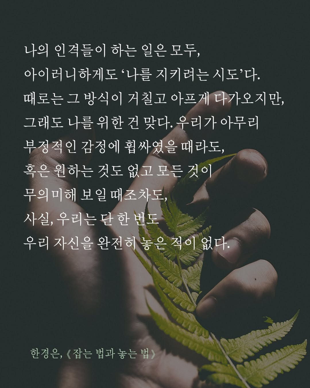 Photo by 도서출판 수오서재 on September 22, 2025. May be an image of 1 person, plant and text that says '나의 인 인격들이 하는 일은 모두, 아이러니하게도 '나를 지키려는 시도'다. 로는 그 방식이 거칠고 아프게 다가오지만, 그래도 나를 위한 건 맞다. 우리가아무리 우리가 아무리 부정적인 감정에 휩 싸였을 때 라도, 혹은 원하는 것도 없고모든 것이 무의미해 무의미해보일때조차도, 보일 때조차도, 사실, 우리는 단 한 ,우리는단한번도 번도 우리 자신을 완전히 놓은 적이 없다. 한경은, <잡는법과놓는법> 잡는 법과'.