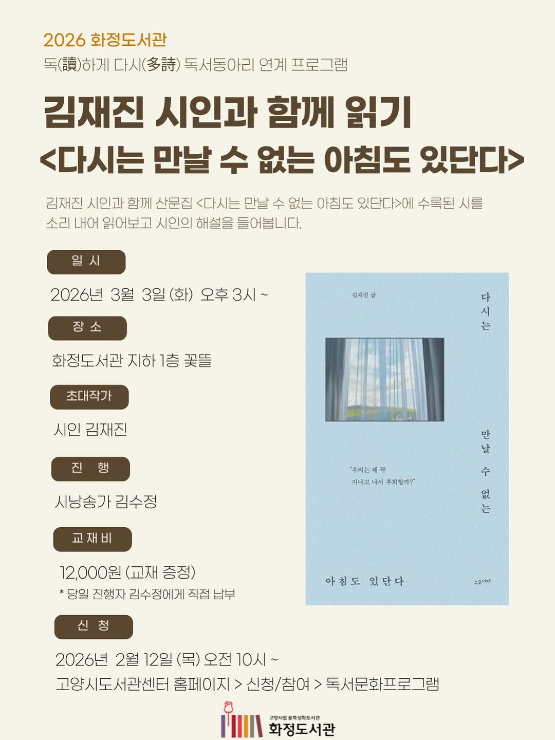 Photo by 도서출판 수오서재 on February 19, 2026. May be an image of book, poster, magazine and text that says '2026 화정도서관 독(.)하게 다시(..) 독서동아리 연계 프로그램 김재진 시인과 함께 읽기 <다시는 만날 수 없는 아침도 있단다> 김재진 시인과 함께 산문집 <다시는 만날 수 없는 아침도 있단다>에 수록된 시를 소리 내어 읽어보고 시인의 해설을 들어봅니다. 일시 2026년 3월 3일 (화) 오후 오후3시~ 장소 장 강재선균 화정도서관 지하 화정도서관지하1층꽃뜰 1층 꽃뜰 다 시 는 초대작가 시인김재진 시인 김재진 진행 시냥송가김수정 시냥송가 김수정 "우리는 꼭 지나코 우회할마? 만 날 수 교재비 없 는 12,000원 12,000원(교재증정) (교재 증정) *당일 진행자 김수정에게 직접 납부 신청 신 청 아침도 있단다 수오속하d 2026년 2월 12일 (목) 오전 10시~ 고양시도서관센터 홈페이지 신청/참여> 홈페이지>신청/참어>독서문화프로그램 독서문화프로그램 고방사립합축성회도세관 화정도서관'.