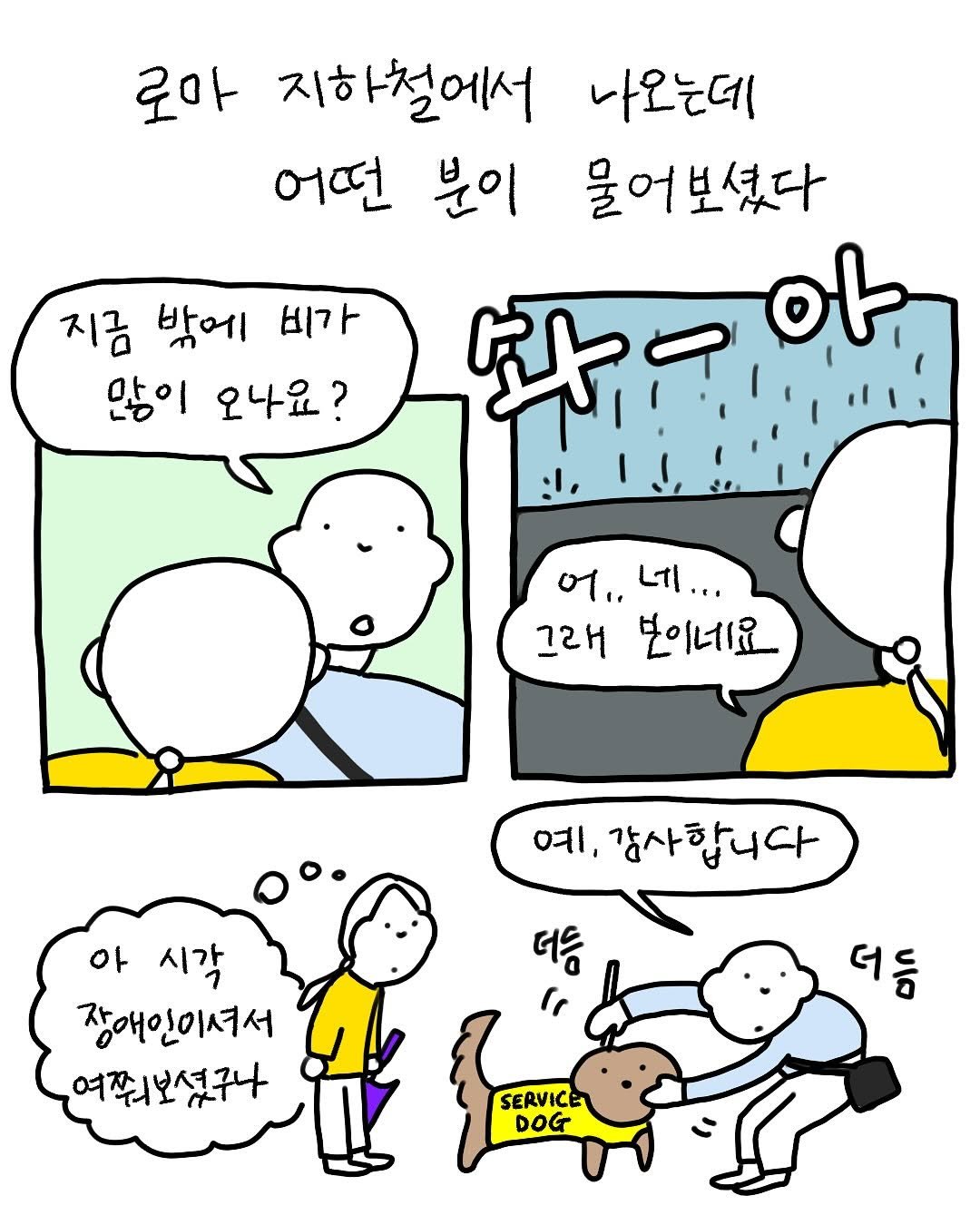 로마 지하철에서 나오는데 어떤 분이 물어보셨다.

“지금 밖에 많이 오나요?”
(‘솨-아’ 비 오는 소리)
“어,, 네. 그래 보이네요.”
“예, 감사합니다.”

(행인이 흰지팡이를 잡고 안내견을 더듬는다)

’아, 시각 장애인이셔서 물어보셨구나‘