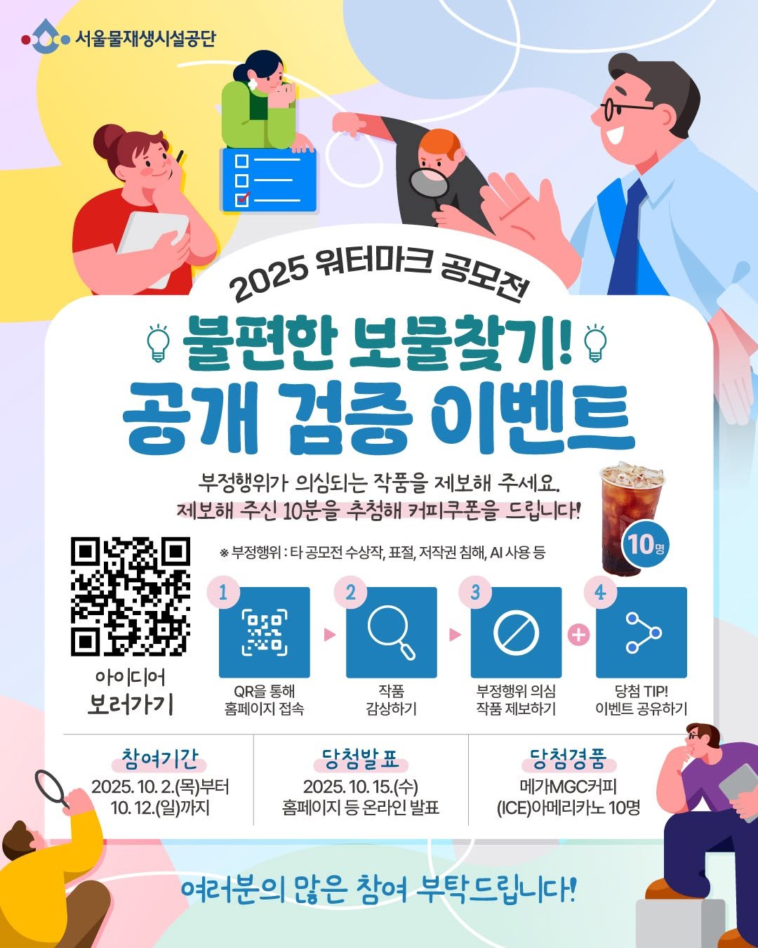 Photo by 서울물재생체험관 on October 02, 2025. May be an image of ‎poster, magazine and ‎text that says '‎서울물재생시설공단 2025 워터마크 공모전 불편한 보물찾기! 공개 검중 이벤트 부정행위가 의심되는 작품을 제보해 주세요. 제보해 주신 10분을 추첨해 커피쿠폰을 드립니다! 부정행위 공모전 수상작, 표절, 저작권 침해, .사용 1 م٫٥ たょロ 10g 아이디어 보러가기 QR台 동해 홈페이지 접속 작품 감상하기 부정행위 의심 작품 제보하기 참여기간 2025. 2025.10.2.(목)부터 10. 2.(목)부터 10. 12.(일)까지 당첨발표 2025. 10. 15.(수) 홈페이지 등 온라인 발표 당첨 TIP! 이벤트 이벤트공유하기 공유하기 당첨경품 메가MGC커피 (E)아메리카노 10명 ក 여러분의 많은 참여 부탁드립니다!‎'‎‎.