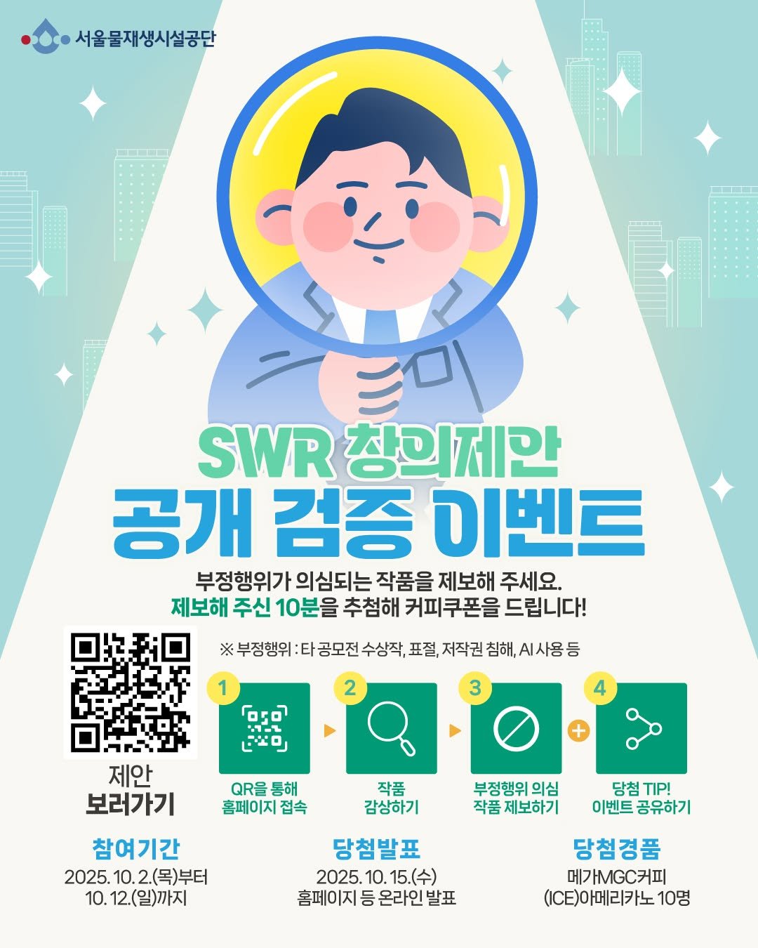 Photo by 서울물재생체험관 on October 02, 2025. May be an image of poster and text that says '서울물재생시설공단 SWR 창의제한 공개 검증 이벤트 부정행위가 의심되는 작품을 제보해 주세요. 제보해 주신 10분을 추첨해 커피쿠폰을 드립니다! 부정행위 타 공모전 수상작, 표절, 저작권 침해, .사용등 2 1 ဝ 11- 『ドロ 3 4 QRP 통해 홈페이지 접속 작품 감상하기 제안 보러가기 참여기간 2025. 10. 25.10.2.(목)부터 2.( 2.(목)부터 10. 12.(일)까지 부정행위 의심 작품 제보하기 당첨 nP! 이벤트 이벤트공유하기 공유하기 당첨발표 2025 10. 15.(수) 홈페이지 등 온라인 발표 당첨경품 메가MG.커피 (CE)아메리카노 10명'.
