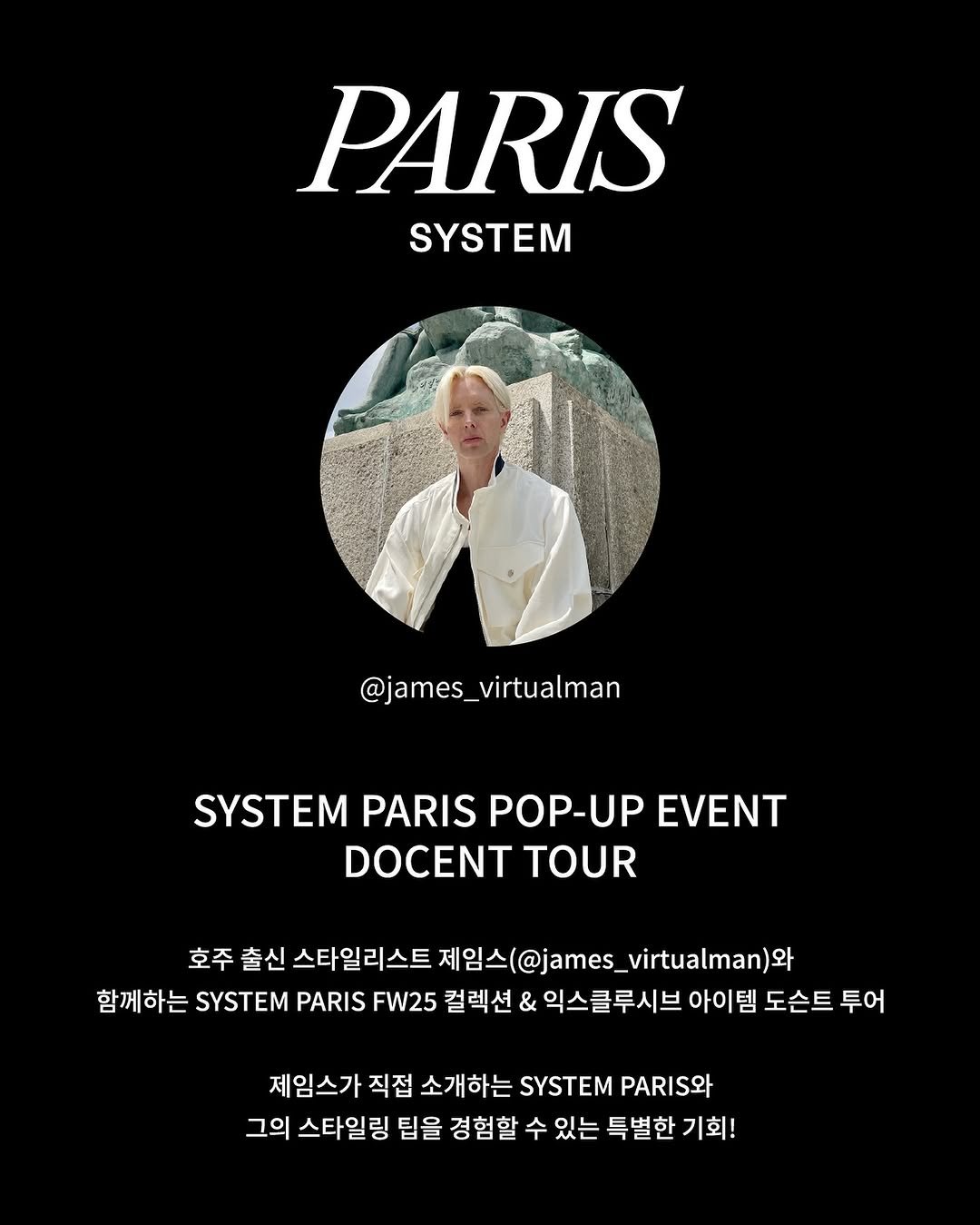Photo shared by SYSTEM, SYSTEM HOMME on September 08, 2025 tagging @james_virtualman. May be an image of 1 person, magazine, poster and text that says 'PARIS SYSTEM @james_virtualman _virtualman SYSTEM SYSTENV PARIS POP-UP EVENT DOCENT TOUR 호주 출신 스타일리스트 제임스@james_virtualman)9와 u)와 함께하는 SYSTEM PARIS FW25 컬렉션 & 익스클루시브 아이템 도슨트 투어 제임스가 직접 소개하는 SYSTEM PI와 그의 스타일링 팁을 경험할 수 있는 특별한 기회!'.