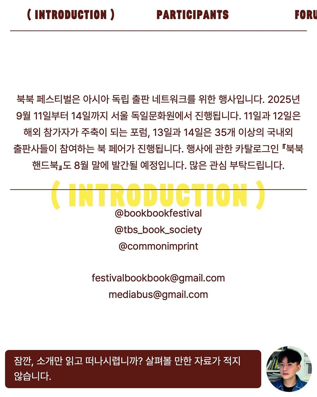 Photo shared by The Book Society on August 12, 2025 tagging @bookbookfestival. May be a graphic of 1 person, poster, magazine and text that says '(INTRODUCTION) PARTICIPANTS FORU 북북 페스티벌은 아시아 독립 출판 네트워크를 위한 행사입니다. 2025년 9월 11일부터 14일까지 서울 독일문화원에서 진행됩니다. 11일과 12일은 해외 참가자가 주축이 되는 포럼, 13일과 14일은 35개 이상의 국내외 출판사들이 참여하는 북 페어가 진행됩니다. 행사에 관한 카탈로그인 『북북 핸드북』도 8월 말에 발간될 예정입니다. 많은 관심 부탁드립니다. (INTRODUCTION @bookbookfestival @tbs_book_society @commonimprint festivalbookbook@gmail.com mediabus@gmail.com 잠깐, 소개만 읽고 떠나시렵니까? 떠나시 살펴볼 만한 자료가 적지 않습니다.'.