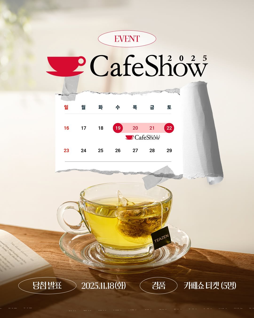Photo by 티젠 공식 인스타그램 on November 13, 2025. May be an image of coffee cup, poster, saucer, teacup, cup, tea, magazine and text that says 'EVENT CafeShow 2025 Show 0 월 화 수 목 금 토 16 17 18 19 20 21 22 23 24 CafeSkow 25 26 27 28 29 당침발표 당침발표2025.1.18(화) 당침 2025.11.18(화) 경품 카페쇼 카페쇼티켓(5명 강품페쇼티켓(5명) 티켓 (5명)'.