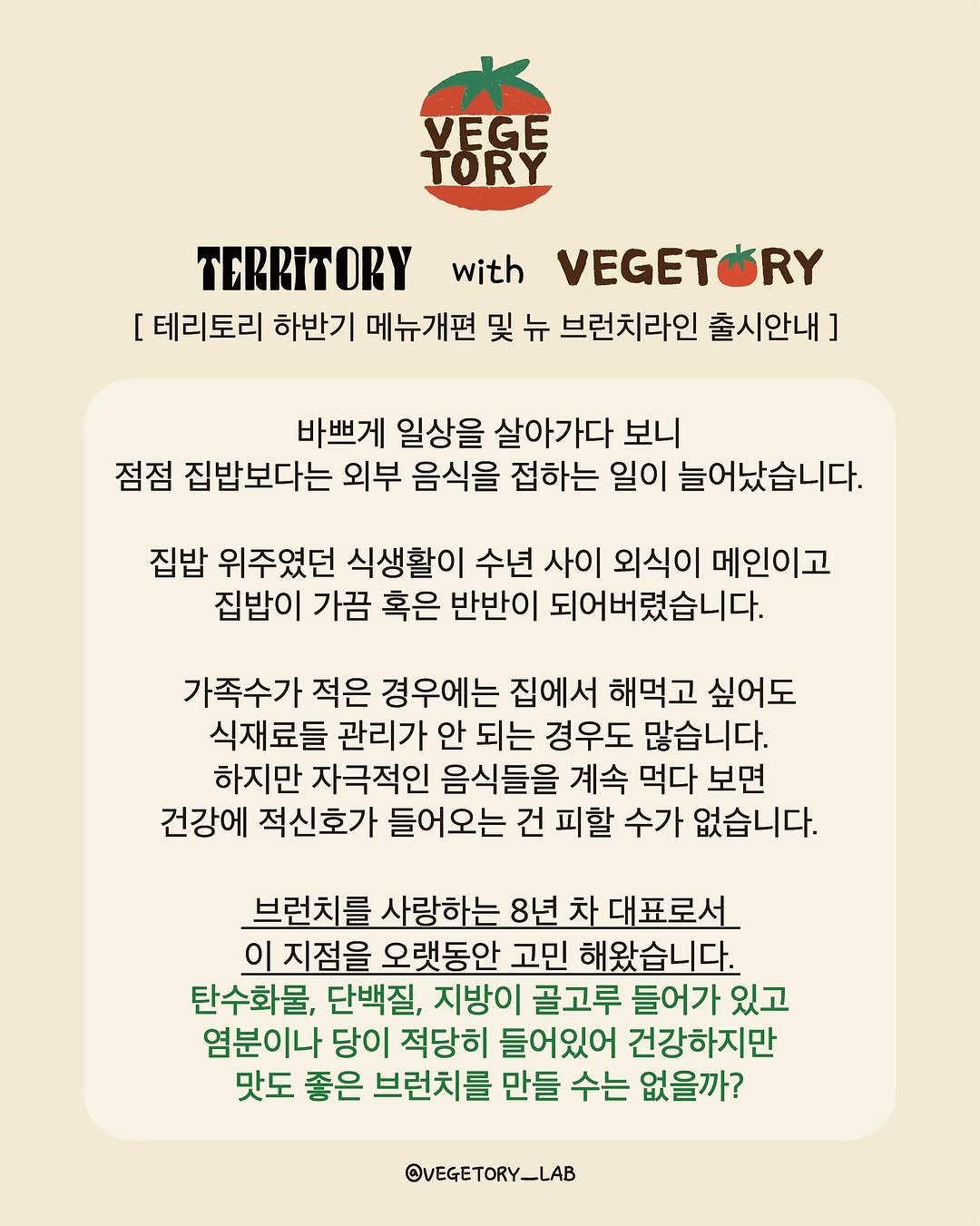 Photo shared by 베지토리 on August 11, 2025 tagging @_jini_jinini, @territory_official_, and @vegetory_lab. May be a doodle of poster, vegetable, crossword puzzle and text that says 'VEGE TORY TERRITORY with VEGETÓRY [테리토리 [ 하반기 메뉴개편 및 뉴 브런치라인 출시안내] ] 바쁘게 일상을 살아가다 보니 점점 집밥보다는 외부 음식을 접하는 일이 늘어났습니다. 집밥 위주였던 식생활이 수년 사이 외식이 메인이고 집밥이 가끔 혹은 반반이 되어버렸습니다. 가족수가 적은 경우에는 집에서 해먹고 싶어도 식재료들 관리가 안 되는 경우도 많습니다. 하지만 자극적인 음식들을 계속 먹다 보면 건강에 적신호가 들어오는 건 피할 수가 없습니다. 브런치를 사랑하는 8년 차 대표로서 이 지점을 오랫동안 고민 해왔습니다. 탄수화물, 단백질, 지방이 골고루 들어가 있고 염분이나 당이 적당히 들어있어 건강하지만 맛도 좋은 브런치를 만들 수는 없을까? @VEGETORY_LAB'.