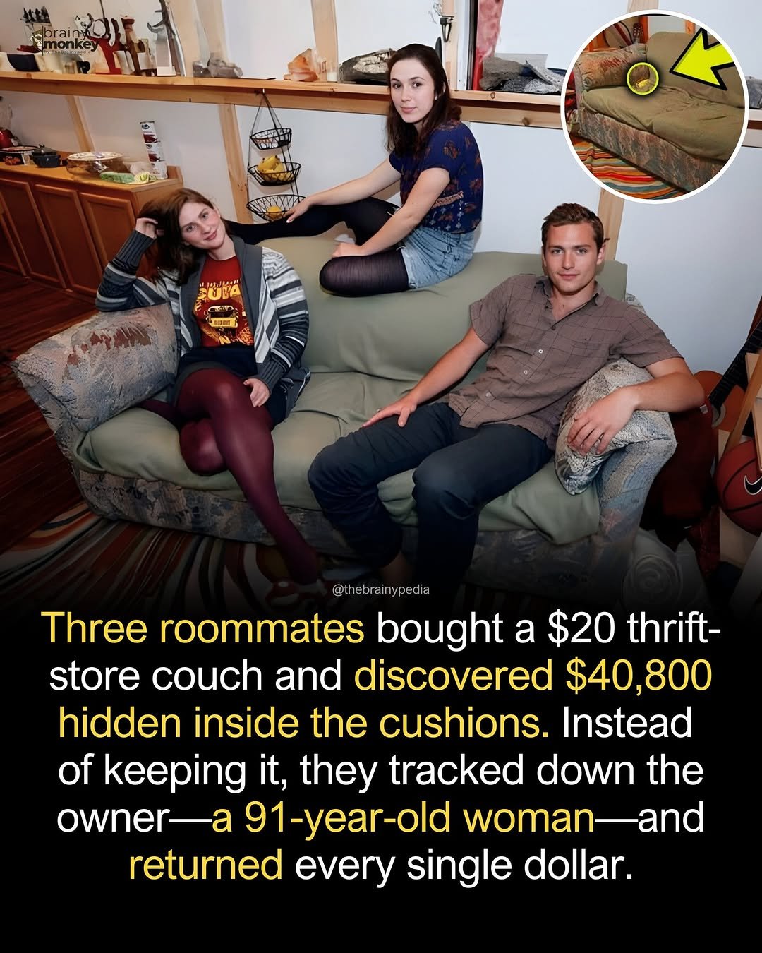 Photo by Brainypedia on January 15, 2026. May be an image of ‎text that says '‎POE monke CECOEN ملن 出： 100 @t ebrai @thebrainypedia ypedia Three roommates bought a $20 thrift- store couch and discovered $40,800 hidden inside the cushions. Instead of keeping it, they tracked down the owner 91-year-old woman-anc returned every single dollar.‎'‎.