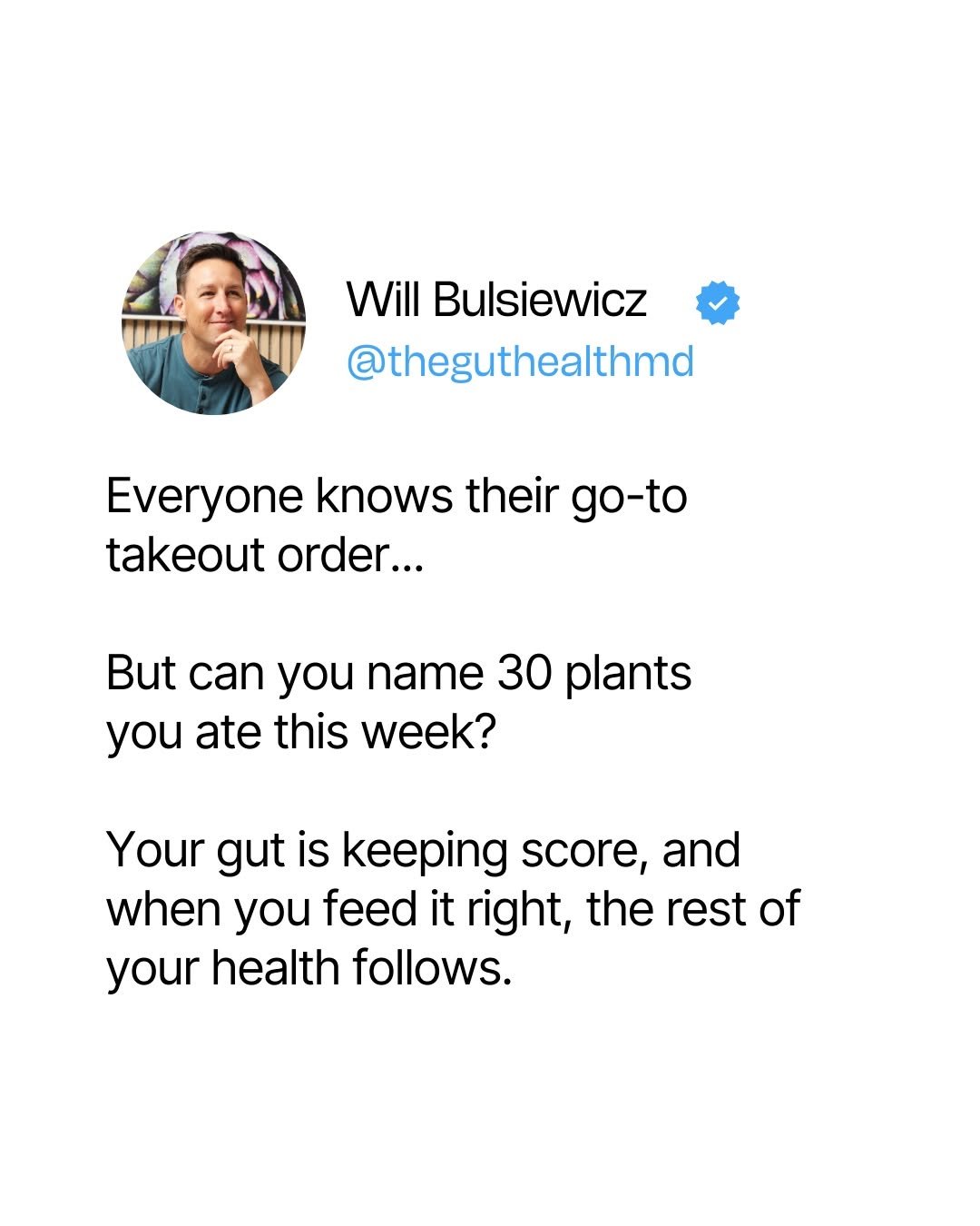 Photo by Will Bulsiewicz MD MSCI | Gastroenterologist on October 29, 2025. May be a Twitter screenshot of text that says 'Will Bulsiewicz @theguthealthmd Everyone knows their go-to takeout order... But can you name 30 30 plants you ate this week? Your gut is keeping score, and when you feed it right, the rest of your health ollows'.