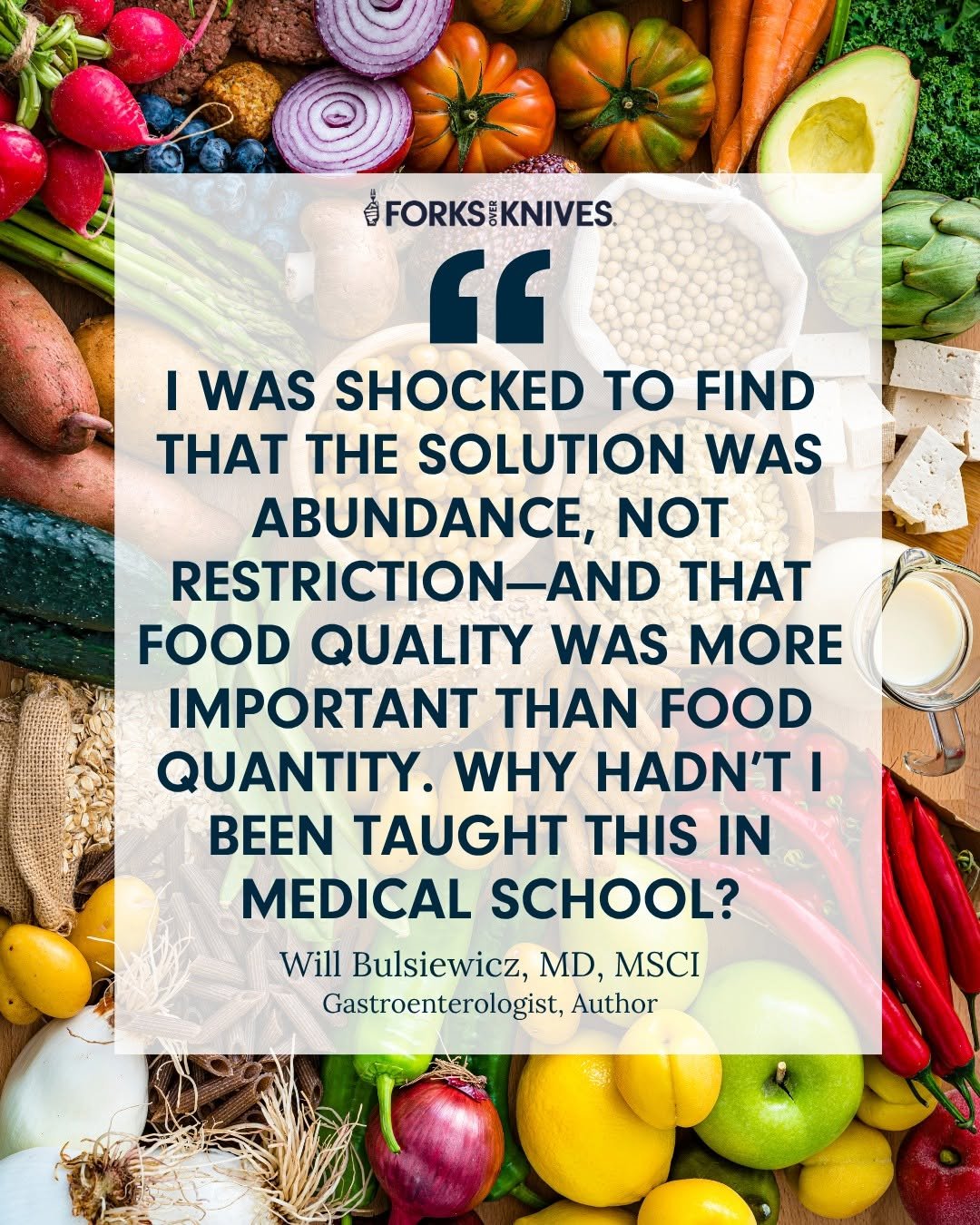 Photo shared by Forks Over Knives on October 27, 2025 tagging @theguthealthmd. May be an image of vegetable and text that says '@FORKSIKNIVES. “ I WAS SHOCKED to FIND TH THE SOLUTION WAS ABUNDANCE, NOT RESTRICTION-AND AND TH FOOD QUALITY WAS MORE IMPORTANT N FOOD QUANTITY. WHY HADN'T I BEEN TAUGHT THIS IN MEDICAL SCHOOL? Will Bulsiewicz, MD, MSCI Gastroenterologist, Author'.