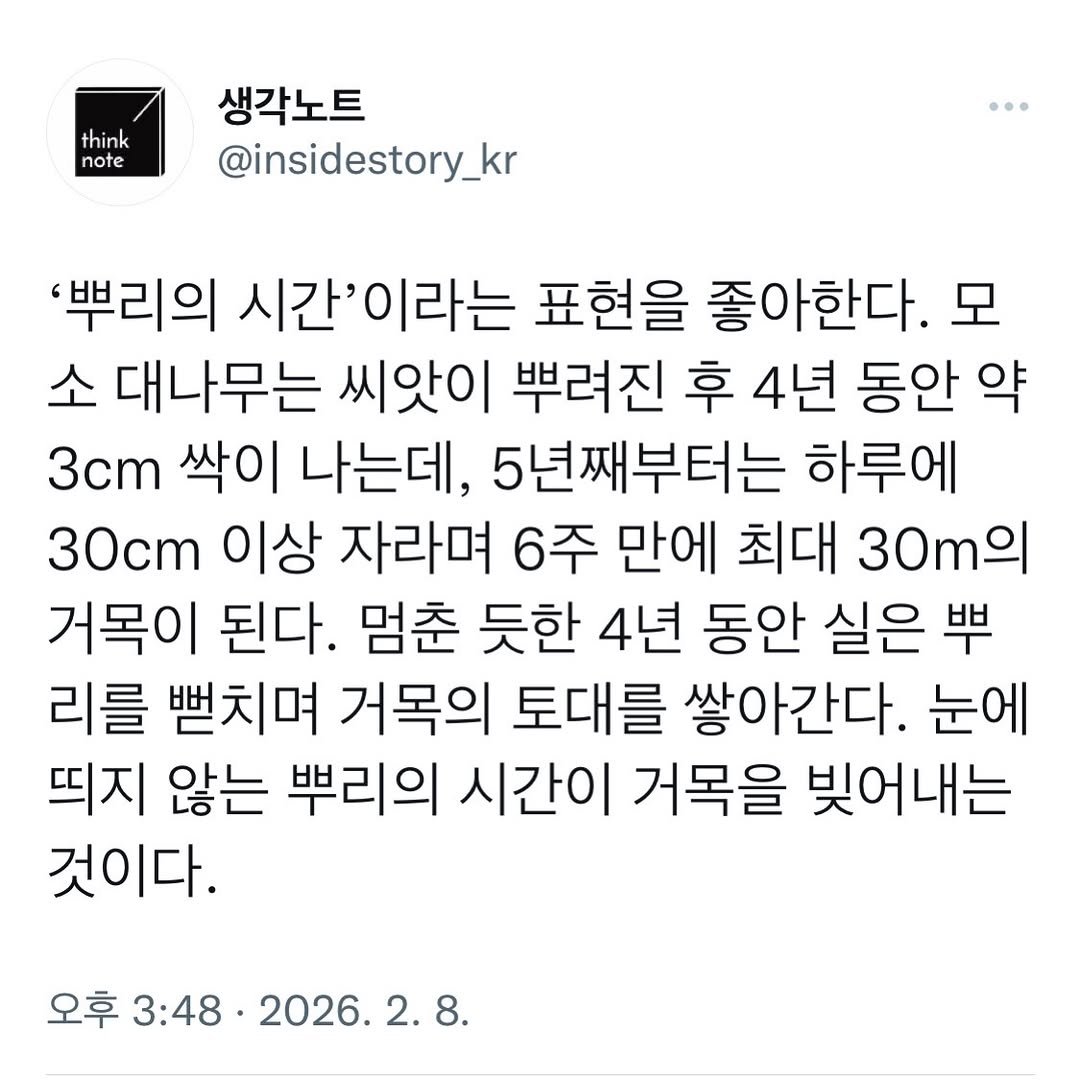 Photo by 생각노트┃𝐭𝐡𝐢𝐧𝐤 𝐧𝐨𝐭𝐞 on February 07, 2026. May be an image of text that says 'think note 생각노트 @insidestory_kr '뿌리의 시간'이라는 표현을 좋아한다. 소 대나무는 씨앗이 뿌려진 후 4년 동안 약 3cm 싹이 나는데, 5년째부터는 하루에 30cm 이상 자라며 6주 만에 최대 30 거목이 된다. 멈춘 듯한 4년 동안 실은 뿌 리를 뻗치며 거목의 토대를 쌓아간다. 눈에 띄지 않는 뿌리의 시간이 거목을 빚어내는 것이다. 오후 3:48 2026.'.