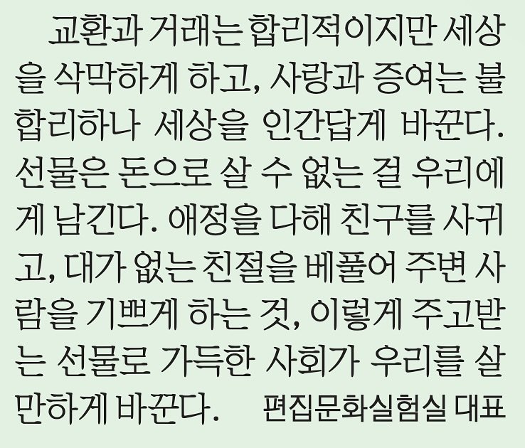 Photo by 생각노트┃𝐭𝐡𝐢𝐧𝐤 𝐧𝐨𝐭𝐞 on June 20, 2025. May be an image of text that says '교환과 거래는 합리적이지만 세상 을 삭막하게 하고, 사랑과 증여는 불 합리하나 세상을 인간답게 바꾼다. 선물은 돈으로 살 수 없는 걸 우리에 게 남긴다. 애정을 다해 친구를 사귀 고, 대가 없는 친절을 베풀어 주변 사 람을 기쁘게 하는 것, 이렇게 주고받 는 선물로 가득한 사회가 우리를 살 만하게 만하게바꾼다. 바꾼다. 편집문화실험실 대표'.