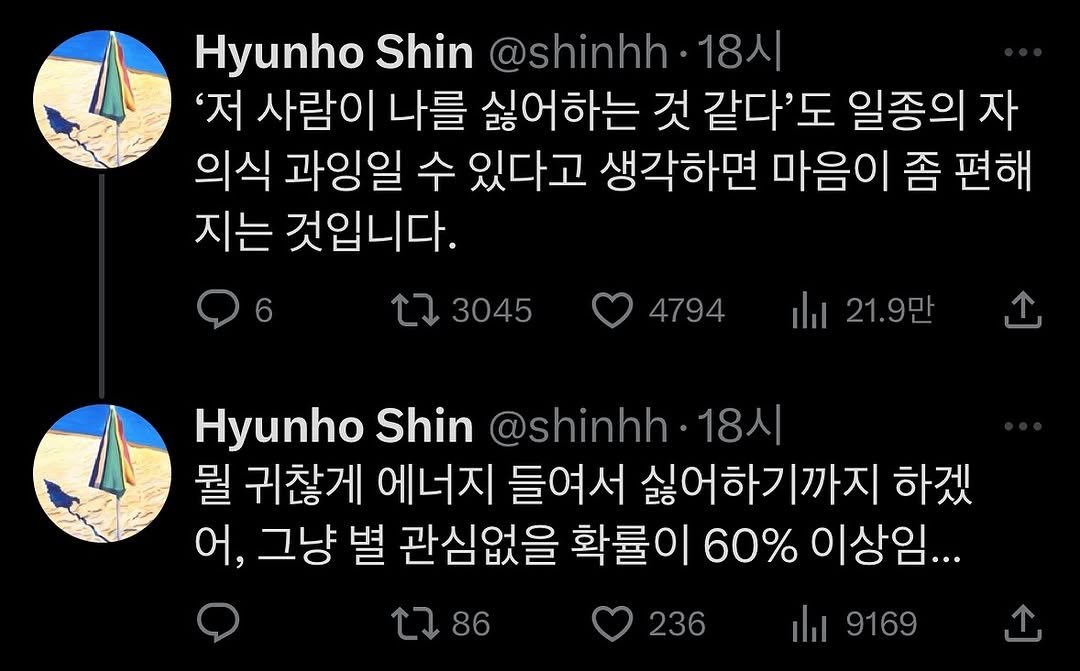 Photo by 생각노트┃𝐭𝐡𝐢𝐧𝐤 𝐧𝐨𝐭𝐞 on June 24, 2025. May be a Twitter screenshot of text that says 'Hyunho Shin @shinhh 18시 '저 사람이 나를 싫어하는 것 같다'도 일종의 자 의식 과잉일 수 있다고 생각하면 마음이 좀 편해 지는 것입니다. ٢ 3045 4794 ilil 21.9만 َ Hyunho Shin @shinhh- 18시 뭘 귀찮게 에너지 들여서 싫어하기까지 하겠 어, 그냥 별 관심없을 확률이 60% 이상임... ilil 9169 86 236'.