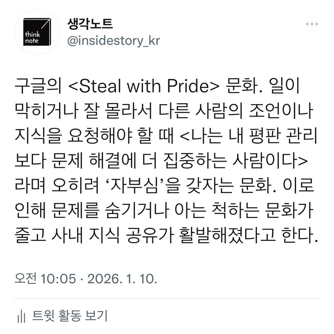 Photo by 생각노트┃𝐭𝐡𝐢𝐧𝐤 𝐧𝐨𝐭𝐞 on January 09, 2026. May be an image of text that says 'think note 생각노트 @insidestory_kr 구글의 <Steal with Pride 문화. 일이 막히거나 잘 몰라서 다른 사람의 조언이나 지식을 요청해야 할 때 <나는 내 평판 관리 보다 문제 해결에 더 집중하는 사람이다> 라며 오히려 '자부심'을 갖자는 문화. 이로 인해 문제를 숨기거나 아는 척하는 문화가 줄고 사내 지식 공유가 활발해졌다고 한다. 오전 10:05 2026. 1. 10. 트윗 활동 보기'.