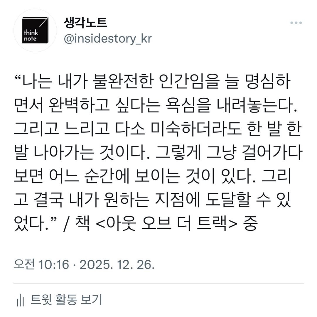 Photo by 생각노트┃𝐭𝐡𝐢𝐧𝐤 𝐧𝐨𝐭𝐞 on December 25, 2025. May be an image of text that says 'think note 생각노트 @insidestory_kr "나는 내가 불완전한 인간임을 늘 명심하 면서 완벽하고 싶다는 욕심을 내려놓는다. 그리고 느리고 다소 미숙하더라도 한 발 한 발 나아가는 것이다. 그렇게 그냥 걸어가다 보면 어느 순간에 보이는 것이 있다. 그리 고 결국 내가 원하는 지점에 도달할 수 있 었다." /책 <아웃 오브 더 트랙> 중 오전 10:16. 2025. 12. 12.26. 26. 트윗 활동 보기'.