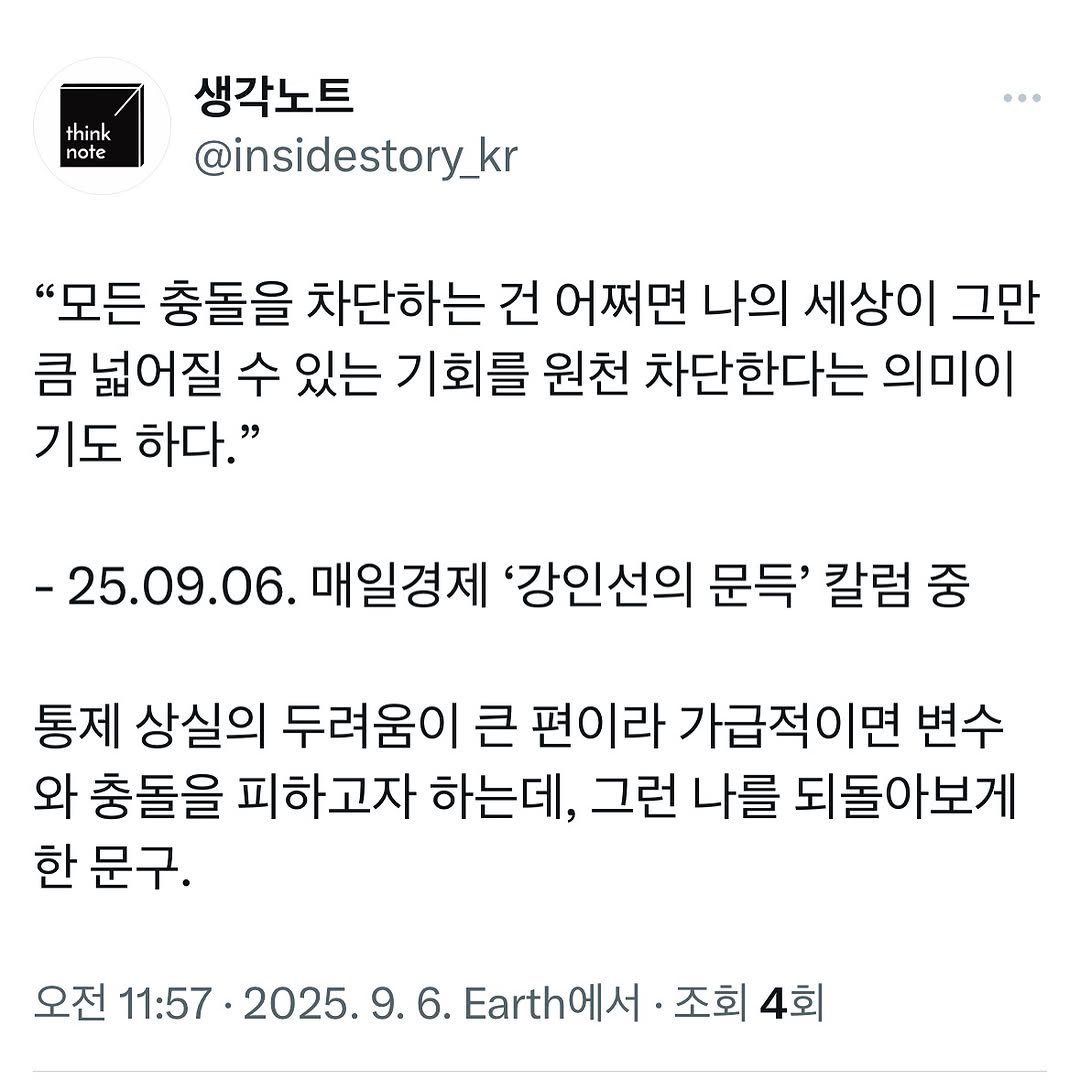 Photo by 생각노트┃𝐭𝐡𝐢𝐧𝐤 𝐧𝐨𝐭𝐞 on September 05, 2025. May be an image of text that says 'think note 생각노트 @insidestory_kr "모든 충돌을 차단하는 건 어쩌면 나의 세상이 그만 큼 넓어질 수 있는 기회를 원천 차단한다는 의미이 기도 하다." -25.09.06. 매일경제 '강인선의 문득' 칼럼 중 통제 상실의 두려움이 큰 편이라 가급적이면 변수 와 충돌을 피하고자 하는데, 그런 나를 되돌아보게 한 문구. 오전 11:57·2025.9.6.Earth州.还节 11:57 2025.9.6. .h에서 조회 조회4회 4회'.