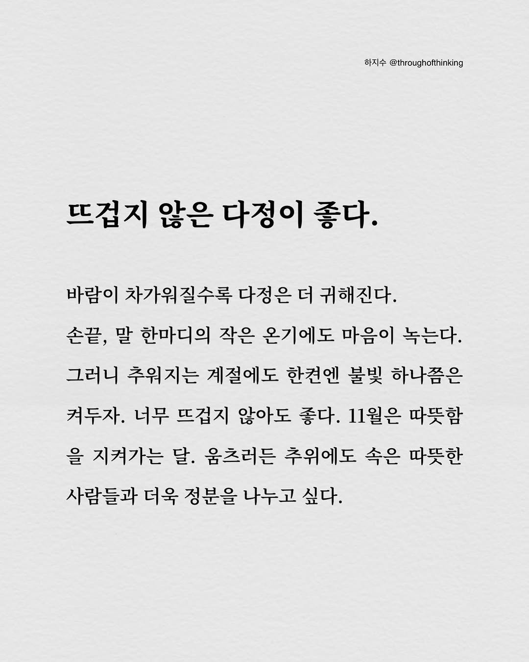 Photo by 하지수 on October 30, 2025. May be an illustration of poster and text that says '하지수 @throughofthinking 뜨겁지 않은 다정이 좋다. 바람이 차가워질수록 다정은 더 귀해진다. 귀해 손끝, 말 한마디의 작은 온기에도 마음이 녹는다. 그러니 추워지는 계절에도 한견엔 불빛 하나쯤은 켜두자. 너무 뜨겁지 않아도 좋다. 11월은 따뜻함 을 지켜가는 달. 움츠러든 추위에도 속은 따뜻한 사람들과 더욱 정분을 나누고 싶다.'.
