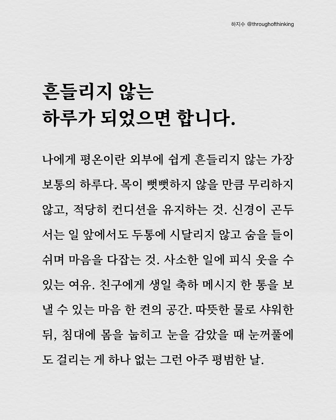 Photo by 하지수 on October 29, 2025. May be an image of text that says '하지수 @throughotthinking 흔들리지 않는 하루가 되었으면 합니다. 나에게 평온이란 외부에 쉽게 흔들리지 않는 가장 보통의 하루다. 목이 뱃뼛하지 않을 만큼 무리하지 않고, 적당히 컨디션을 유지하는 것. 신경이 곤두 서는 일 앞에서도 두통에 시달리지 않고 숨을 들이 쉬며 마음을 다잡는 것. 사소한 일에 피식 웃을 수 있는 여유. 친구에게 생일 축하 메시지 한 통을 보 낼 수 있는 마음 한 견의 공간. 따뜻한 물로 샤워한 뒤, 침대에 몸을 눕히고 눈을 감았을 때 눈꺼풀에 도 걸리는 게 하나 없는 그런 아주 평범한날. 날.'.