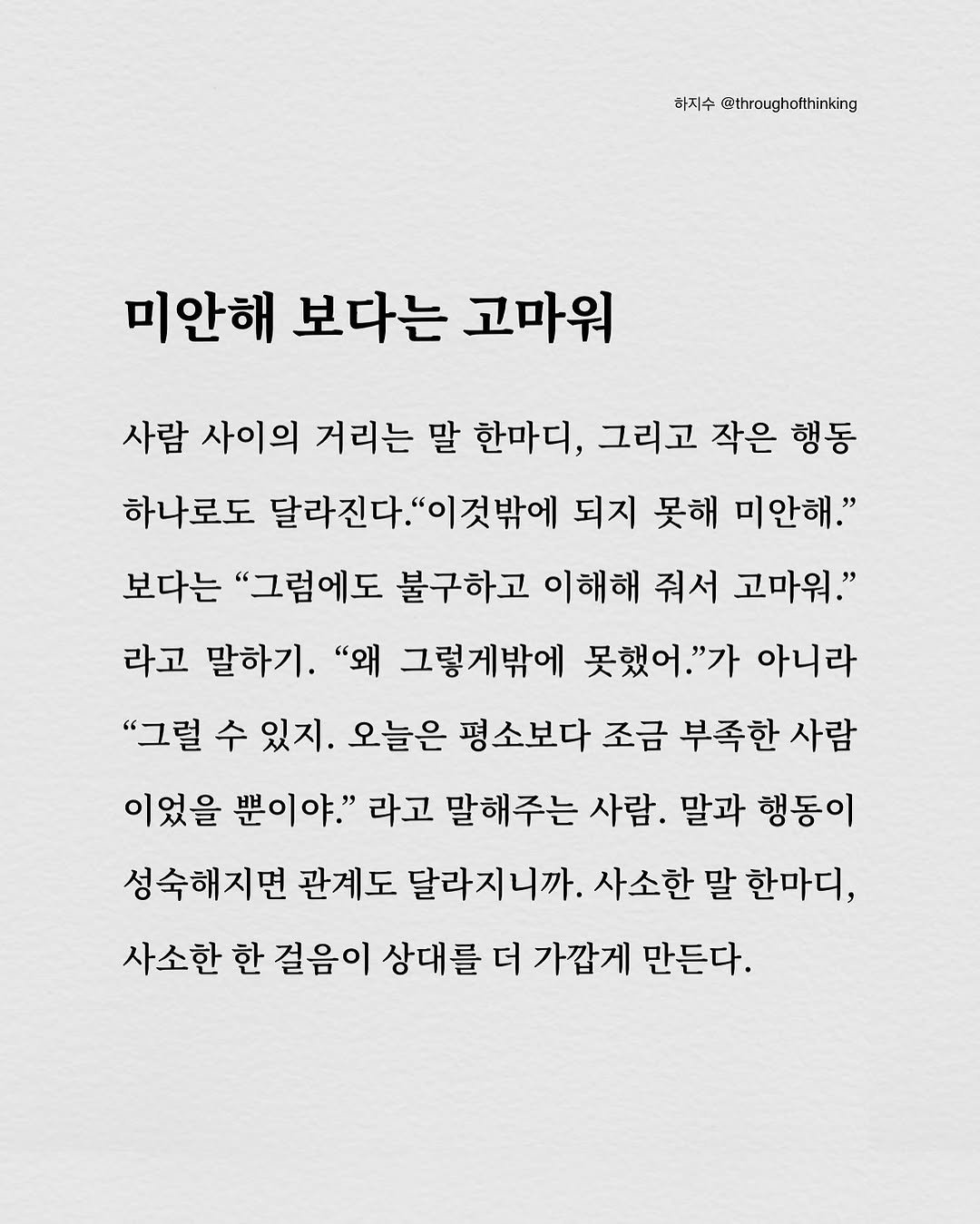 Photo by 하지수 on September 23, 2025. May be an image of text that says '하지수 @throughofthinking 미안해 보다는 고마워 사람 사이의 거리는 말 한마디, 그리고 작은 행동 하나로도 달라진다.' '이것밖에 되지 못해 미안해." 보다는 "그럼에도 불구하고 이해해 줘서 고마워." 라고 말하기. "왜 그렇게밖에 못했어." 아니라 "그럴 수 있지. 오늘은 평소보다 조금 부족한 사람 이었을 뿐이야." 라고 말해주는 사람. 말과 행동이 성숙해지면 관계도 달라지니까. 사소한 말 한마디, 사소한 한 걸음이 상대를 더 가깝게 만든다.'.