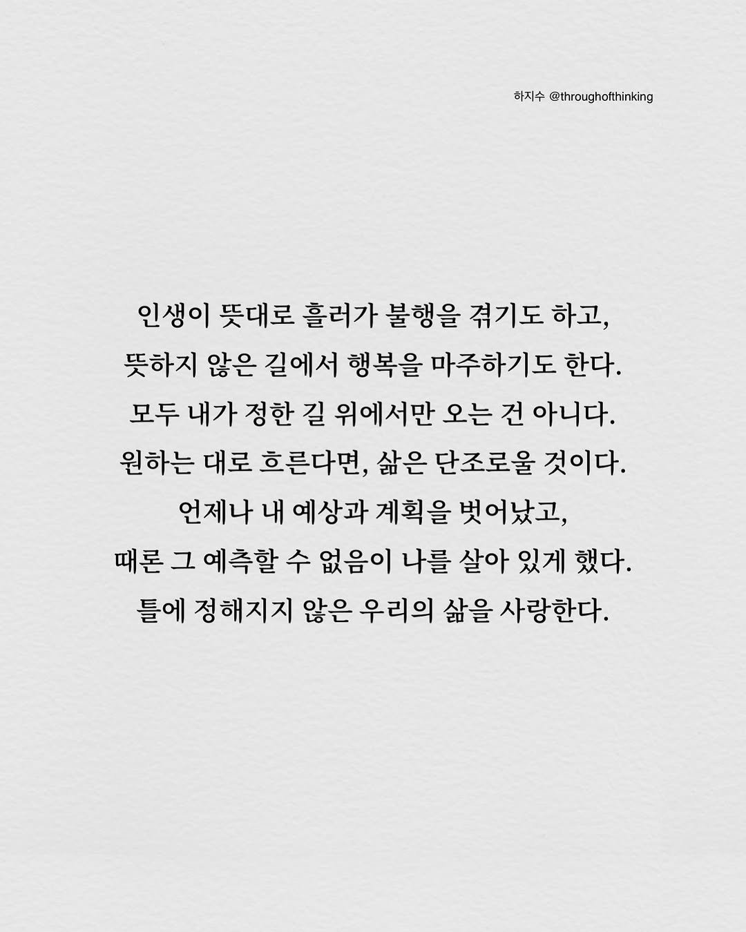 Photo by 하지수 on September 13, 2025. May be an image of blueprint, poster, crossword puzzle and text that says '하지수 @throughofthinking 인생이 뜻대로 흘러가 불행을 겪기도 하고, 뜻하지 않은 길에서 행복을 마주하기도 한다. 모두 내가 정한 길 위에서만 오는 건 아니다. 원하는 대로 흐른다면, 삶은 단조로울 것이다. 언제나 내 예상과 계획을 벗어났고, 때론 그 예 예측할 수 없음이 나를 살아 있게 했다. 틀에 정해지지 않은 우리의 삶을 사랑한다.'.