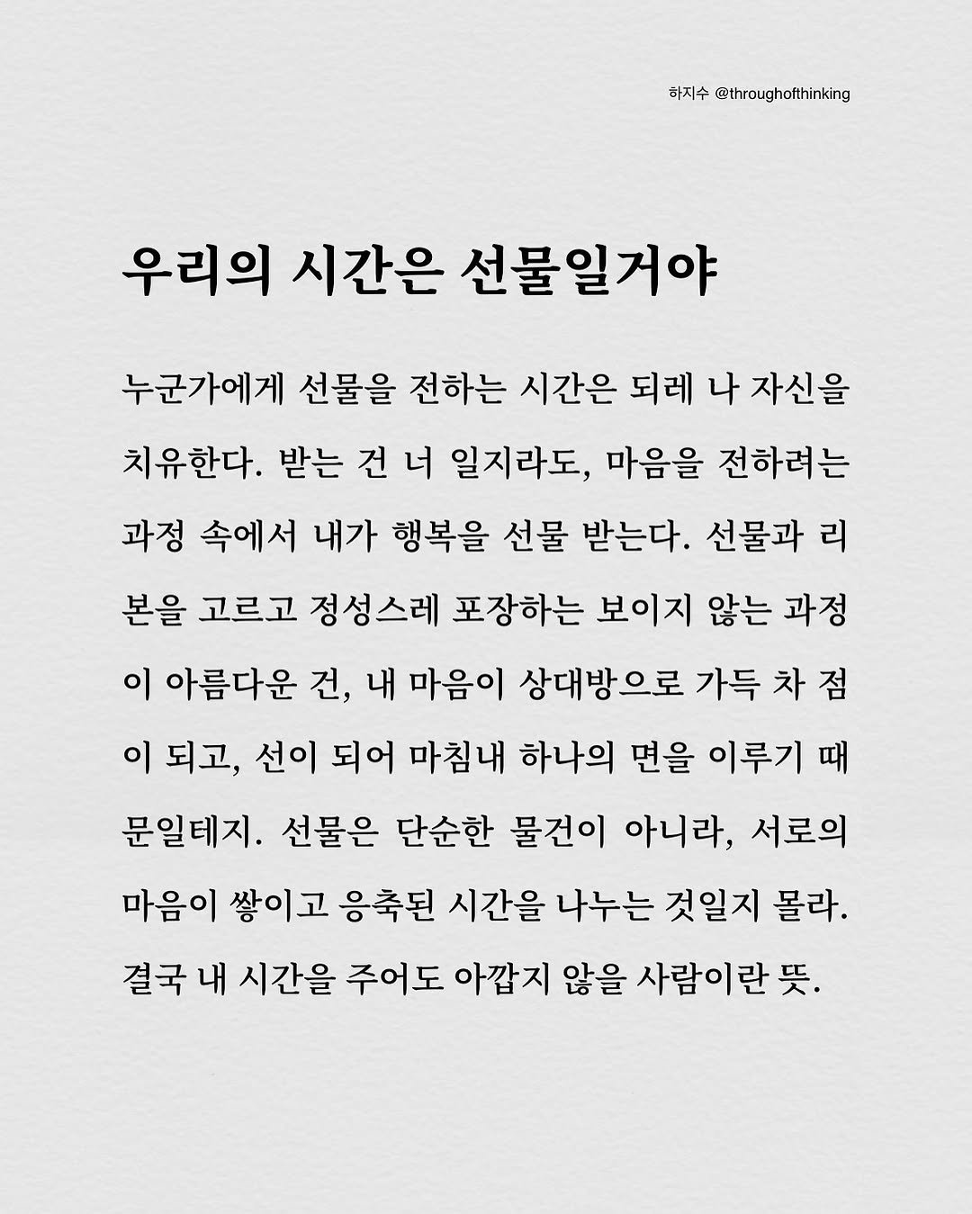 Photo by 하지수 on September 06, 2025. May be an image of text that says '하지수 @throughofthinking 우리의 시간은 선물일거야 누군가에게 선물을 전하는 시간은 되레 나 자신을 치유한다. 받는 건 너 일지라도, 마음을 전하려는 과정 속에서 내가 행복을 선물 받는다. 선물과 리 본을 고르고 정성스레 포장하는 보이지 않는 과정 이 아름다운 건, 내 마음이 상대방으로 가득 차 차점 점 이 되고, 선이 되어 마침내 하나의 면을 이루기 때 문일테지. 선물은 단순한 물건이 아니라, 서로의 마음이 쌓이고 응축된 시간을 나누는 것일지 몰라. 결국 내 시간을 주어도 아깝지 않을 사람이란 뜻.'.