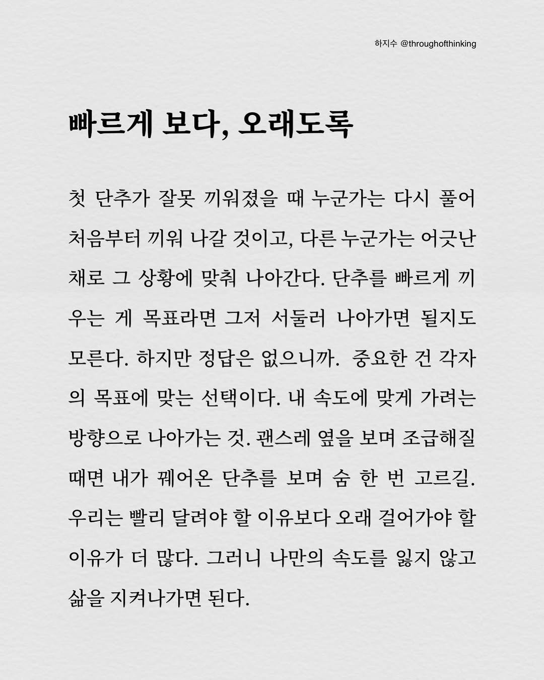 Photo by 하지수 on February 03, 2026. May be an image of poster and text that says '하지수 @throughofthinking 빠르게 빠르게보다,오래도록 보다, 오래도록 첫 단추가 잘못 끼워졌을 때 누군가는 다시 풀어 처음부터 끼워 나갈 것이고, 다른 누군가는 어긋난 채로 그 상황에 맞춰 나아간다. 단추를 빠르게 끼 우는 게 목표라면 그저 서둘러 나아가면 될지도 모른다. 하지만 정답은 없으니까. 중요한 건 각자 의 목표에 맞는 선택이다. 내 속도에 맞게 가려는 방향으로 나아가는 것. 괜스레 옆을 보며 조급해질 때면 내가 꿰어온 단추를 보며 숨 한 번 고르길. 우리는 빨리 달려야 할 이유보다 오래 걸어가야 할 이유가 더 많다. 그러니 나만의 속도를 잃지 않고 삶을 지켜나가면 된다.'.