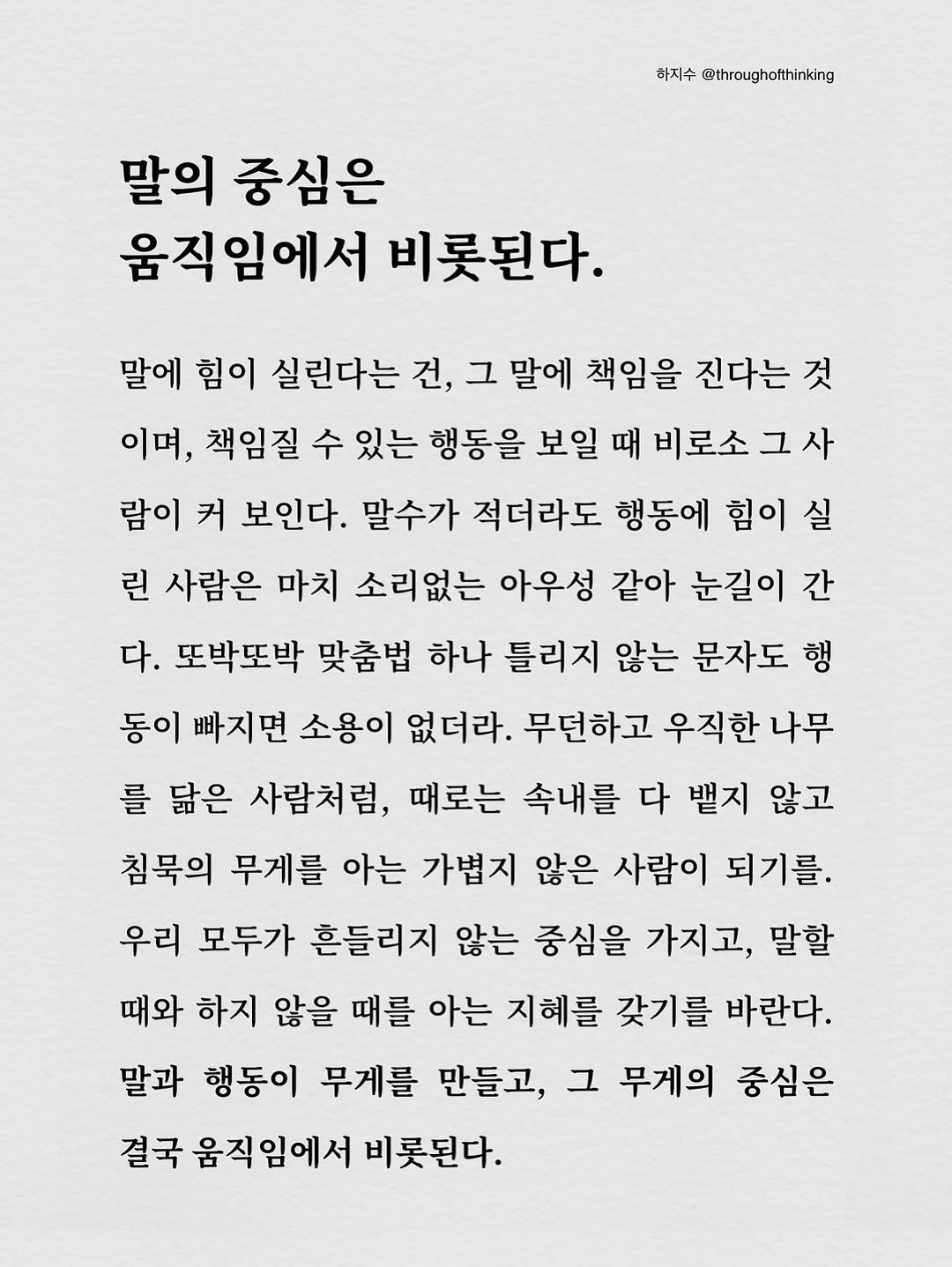 Photo by 하지수 on October 17, 2025. May be an image of text that says '하지수 @throughotthinking ofthinking 말의 중심은 움직임에서 비롯된다. 말에 힘이 실린다는 건, 그 말에 책임을 진다는 것 이며, 책임질 수 있는 행동을 보일 때 비로소 람이 커 보인다. 말수가 적더라도 행동에 힘이 실 린 사람은 마치 소리없는 아우성 같아 눈길이 간 다. 또박또박 맞춤법 하나 틀리지 않는 문자도 행 동이 빠지면 소용이 없더라. 무던하고 우직한 나무 를 닮은 사람처럼, 때로는 속내를 다 뱉지 않고 침묵의 무게를 아는 가볍지 않은 사람이 되기를. 우리 모두가 흔들리지 않는 중심을 가지고, 말할 때와 하지 않을 때를 아는 지혜를 갖기를 바란다. 말과 행동이 무게를 만들고, 그 무게의 중심은 결국 움직임에서 비롯된다.'.