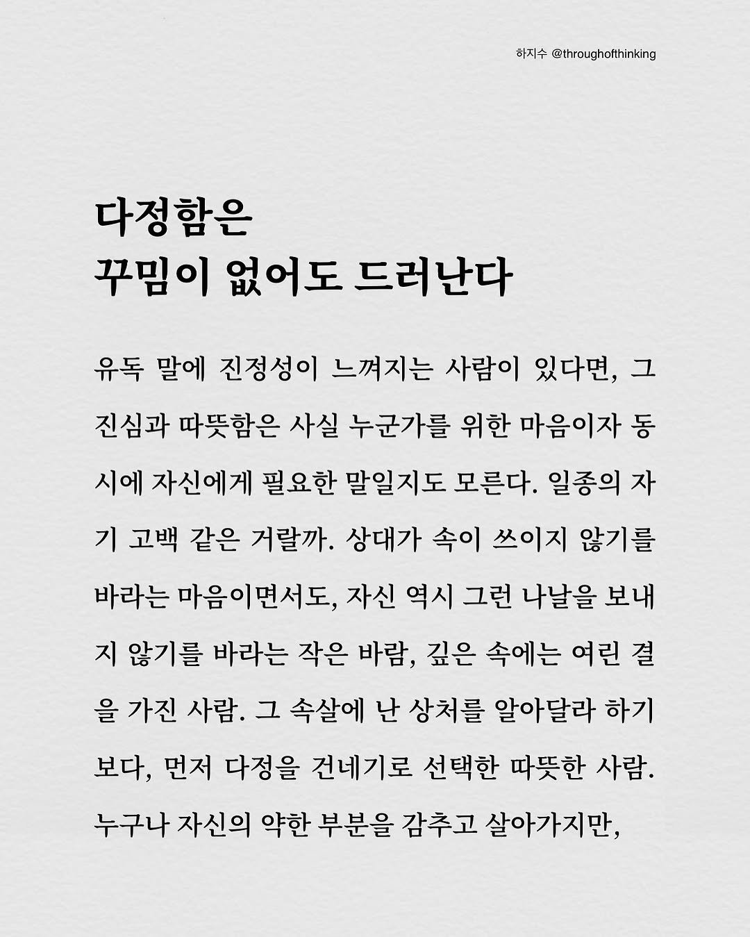 Photo by 하지수 on September 26, 2025. May be an image of text that says '화지수 @throughatthinking 다정함은 꾸밈이 없어도 드러난다 유독 말에 진정성이 느껴지는 사람이 있다면, 그 진심과 따뜻함은 사실 누군가를 위한 마음이자 동 시에 자신에게 필요한 말일지도 모른다. 일종의 자 기 고백 같은 거랄까. 상대가 속이 쓰이지 않기를 바라는 마음이면서도, 자신 역시 그런 나날을 보내 지 않기를 바라는 작은 바람, 깊은 속에는 여린 결 을 가진 사람. 그 속살에 난 상처를 알아달라 하기 보다, 먼저 다정을 건네기로 선택한 따뜻한 사람. 누구나 자신의 약한 부분을 감추고 살아가지만,'.