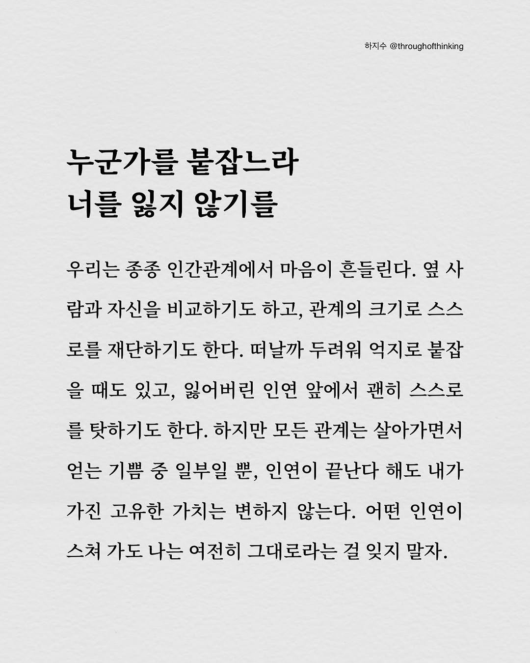 Photo by 하지수 on September 14, 2025. May be an image of text that says '하지수 @throughotthinking 누군가를 붙잡느라 너를 잃지 않기를 우리는 종종 인간관계에서 마음이 흔들린다. 옆 옆사 사 람과 자신을 비교하기도 하고, 관계의 크기로 스스 로를 재단하기도 한다. 떠날까 두려워 억지로 붙잡 을 때도 있고, 잃어버린 인연 앞에서 괜히 스스로 를 탓하기도 한다. 하지만 모든 관계는 살아가면서 얻는 기쁨 중 일부일 뿐, 인연이 끝난다 해도 내가 가진 고유한 가치는 변하지 않는다. 어떤 인연이 스쳐 가도 나는 여전히 그대로라는 걸 잊지 말자.'.