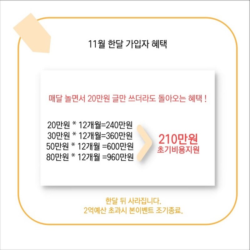Photo by 또또야's 풍요로운 일상 | 집순이라 집에서 돈 벌어요 on November 04, 2025. May be an image of text that says '11월 한달 가입자 혜택 매달 놀면서 20만원 글만 쓰더라도 돌아오는 혜택! 20만원* 12개월=240만원 30만원* 12개월=360만원 50만원* 12개월 =600만원 80만원* 12개월 =960만원 210만원 초기비용지원 한달 뒤 사라집니다. 2억예산 초과시 본이벤트 조기종료,'.