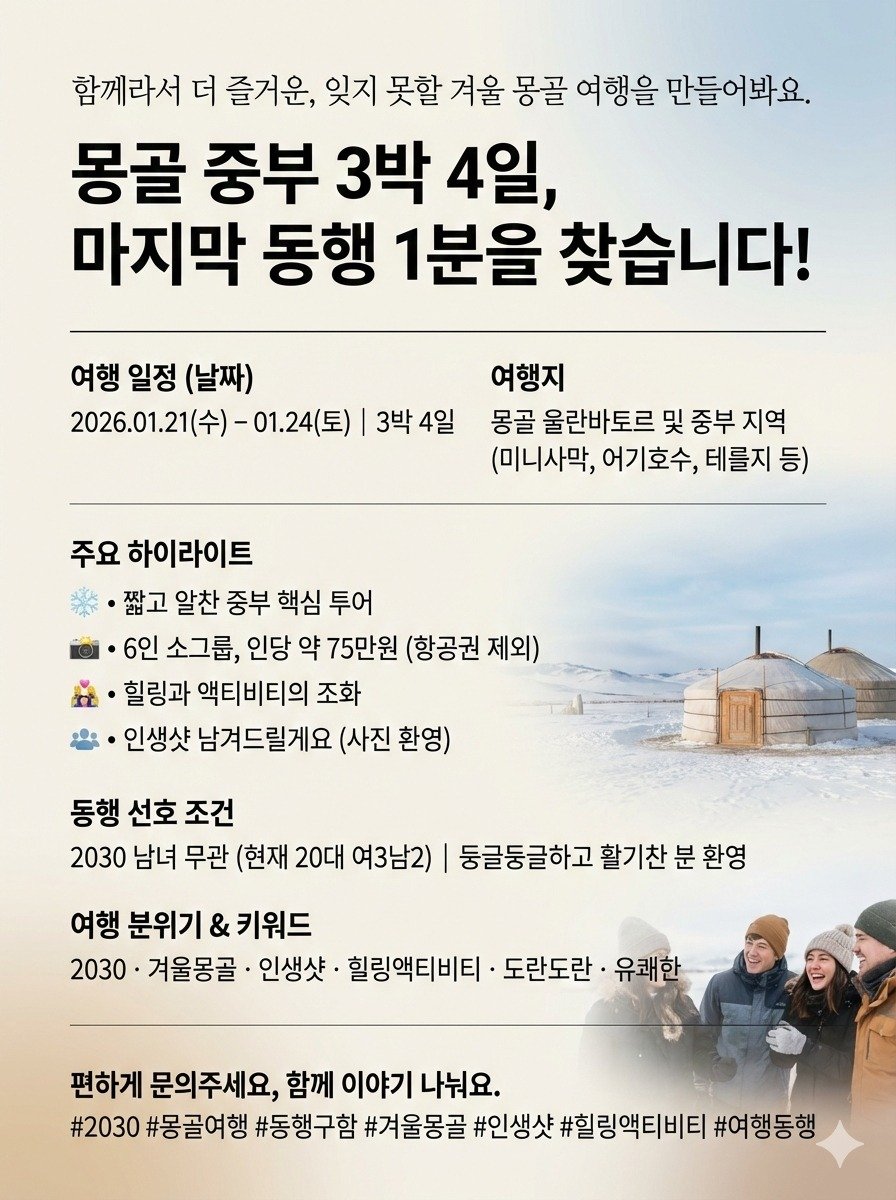 Photo by 여행동행 | 트립소다 on December 22, 2025. May be an image of poster, magazine and text that says '함께라서 더 즐거운, 잊지 못할 겨울 몽골 여행을 만들어봐요. 몽골 중부 3박 4일, 마지막 동행 1분을 찾습니다! 여행 일정 (날짜) 2026.01.21（令) -01.24(토) 3박4일 여행지 몽골 울란바토르 및 중부 지역 (미니사막, 어기호수, 테를지 등) 주요 하이라이트 짧고 알찬 중부 핵심 투어 ·6인소그룹, 6인 소그룹, 인당 약 75만원 (항공권 제외) 힐링과 액티비티의 조화 인생샷 남겨드릴게요 (사진 환영) 동행 선호 조건 2030 남녀 무관 (현재 20대 여3남2) 둥글둥글하고 활기찬 분 환영 여행 분위기 & 키워드 2030• 겨울몽골 인생샷 힐링액티비티 도란도란 유쾌한 편하게 문의주세요, 함께 이야기나눠요. 이야기 나눠요. #2030 #몽골여행 #동행구함 #겨울몽골 #인생샷 #힐링액티비티 #여행동행'.