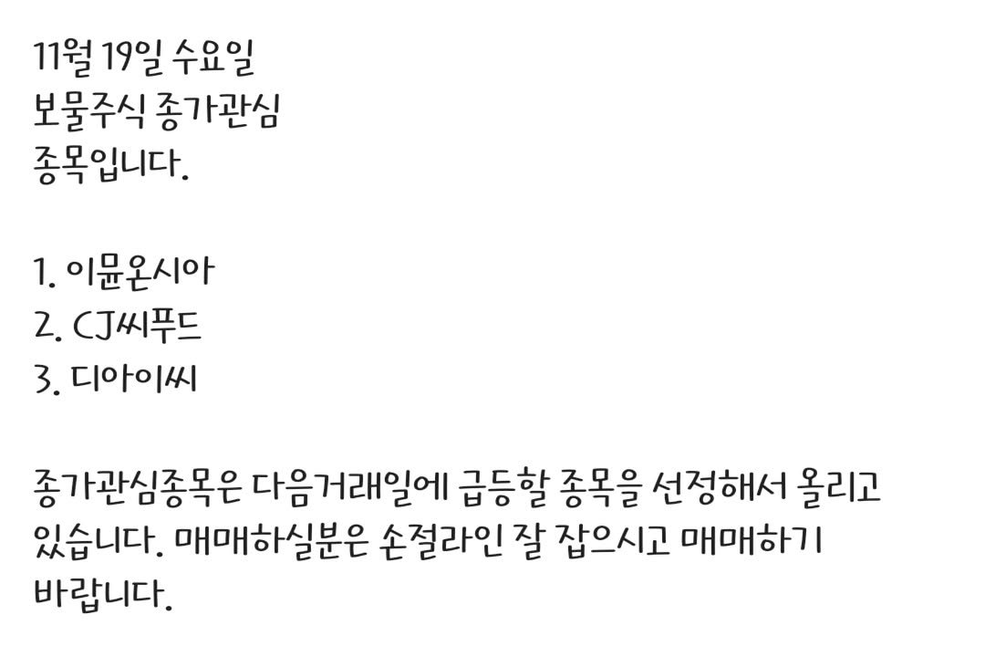 Photo by 보물주식 on November 19, 2025. May be an image of text that says '11월 19일 수요일 보물주식 종가관심 종목입니다. 1. 이문온시아 2. CJ씨푸드 3. 디아이씨 종가관심종목은 다음거래일에 급등할 종목을 선정해서 올리고 있습니다. 매매하실분은 손절라인 잘 잡으시고 매매하기 바랍니다.'.