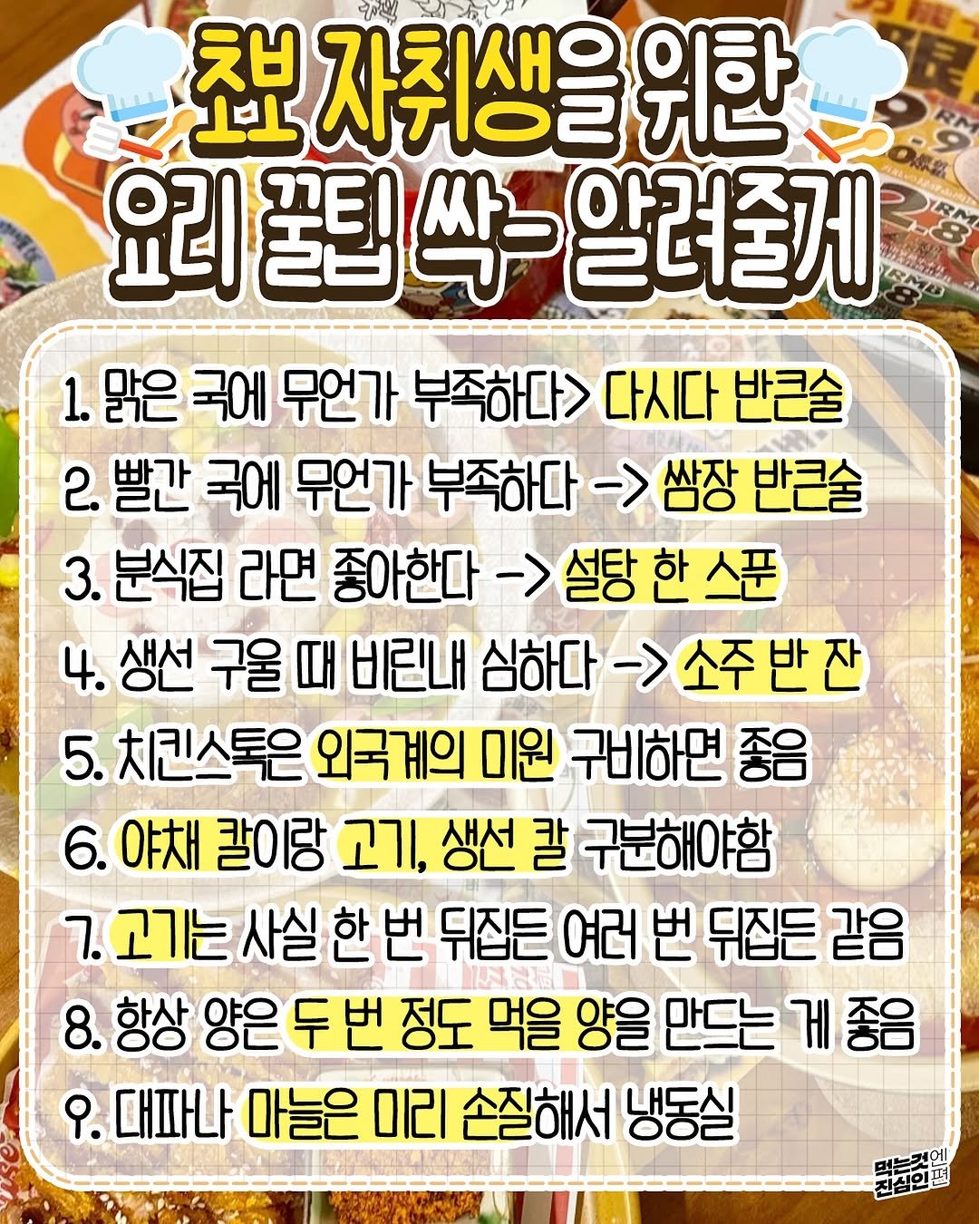 Photo by 먹는것엔 진심인 편 on September 27, 2025. May be an image of text that says '초보 자취생을 TI 위한 요리 꿀팁 요리꿀틸싹-알려줄게 싹- 알려줄게 1. 맑은 국에 무언가 부족하다> 다시다 반큰술 2. 빨간 국에 무언가 부족하다 무언가부족하다->쌤장반콘슐 >쌈장 반큰술 3. 분식집 라면 좋아한다 ->설탕한스푼 4. 생선 구울 때 비린내 내심하다->소주반잔 심하다 ->소주반잔 5. 치킨스톡은 외국계의 미원 구비하면 좋음 6. 야채 칼이랑 고기, 생선 칼 구분해야함 7.고기는 사실 사실한번 한번 뒤집든 여러 번 뒤집든 같음 8. 항상 양은 양은두번 정도 먹을 양을 만드는 게좋음 የ. .대파나 마늘은 미리 손질해서 냉동실 진심인편'.