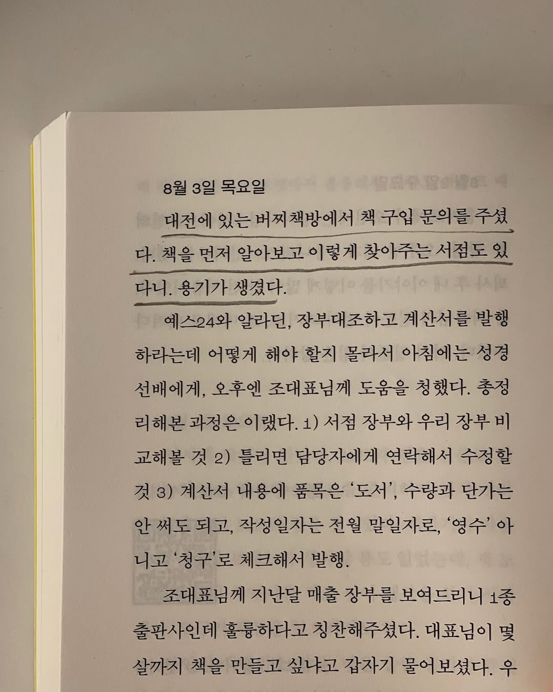Photo shared by 터틀넥프레스 on April 17, 2025 tagging @cherrybooks_2019. May be an image of book and text that says '8월 3일 목요일 一物息小協公鐘 대전에 있는 버찌책방에서 책 구입 문의를 주셨 다. 책을 먼저 알아보고 이렇게 찾아주는 듣서점도있 다니. 용기가 생겼다. 예스24와 알라던, 장부대조하고 계산서를 발행 하라는데 어떻게 해야 할지 몰라서 아침에는 성경 선배에게 오후엔 조대표님께 도움을 청했다. 총정 리해본 과정은이랬다. 서점 장부와 우리 장부 비 교해볼 것 2) 틀리면 담당자에게 연락해서 수정할 것3) 계산서 내용에 품목은 '도서', 수량과 단가는 안써도되고, 성일자는 전월 말일자로, '영수' 아 니고 '청구'로 체크해서 발행. 조대표님께 지난달 매출 장부를 보여드리니1 출판사인데 훌륭하다고 훌륭하다고칭찬해주셨다. 대표님이 몇 살까지 책을 만들고 싶냐고 갑자기 물어보셨다. 우'.
