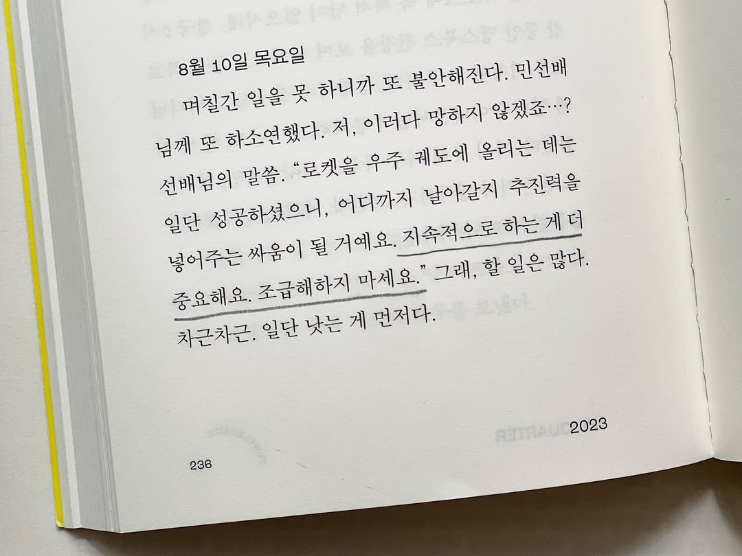 Photo by 터틀넥프레스 on April 15, 2025. May be an image of book and text that says '8월 10일 목요일 며칠간 일을 못 하니까 또 불안해진다. 민선배 님께또 또 하소연했다. 저, 이러다 망하지 않겠죠...? 전배님의 말씀. "로켓을 우주 궤도에 올리는 데는 일단 성공하셨으니, 어디까지 날아갈지 추진력을 넣어주는 싸움이 될 거예요. 지속적으로하는게더 하는 게더 중요해요. 조급해하지 마세요." 그래 할일은많다. 일은 많다. 차근차근. 일단 낫는 차문자근.일단보는게먼저다. 게 먼저다. 236 aTaйc 2023'.