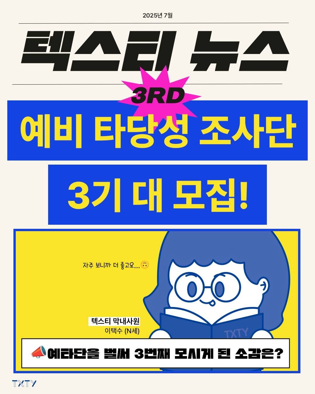Photo by 텍스티(TXTY) on July 22, 2025. May be an image of poster and text that says '2025년 7월 렉스티뉴스 뉴스 3RD 예비 타당성 조사단 3기 대 모집! 자주 보니까 더 좋고요... 고요.. 텍스티 막내사원 이택수 (N세) TxTy 예타단들 벌써 3번째 모시게 에래단을3번째도세계소감은 된 소감은?'.