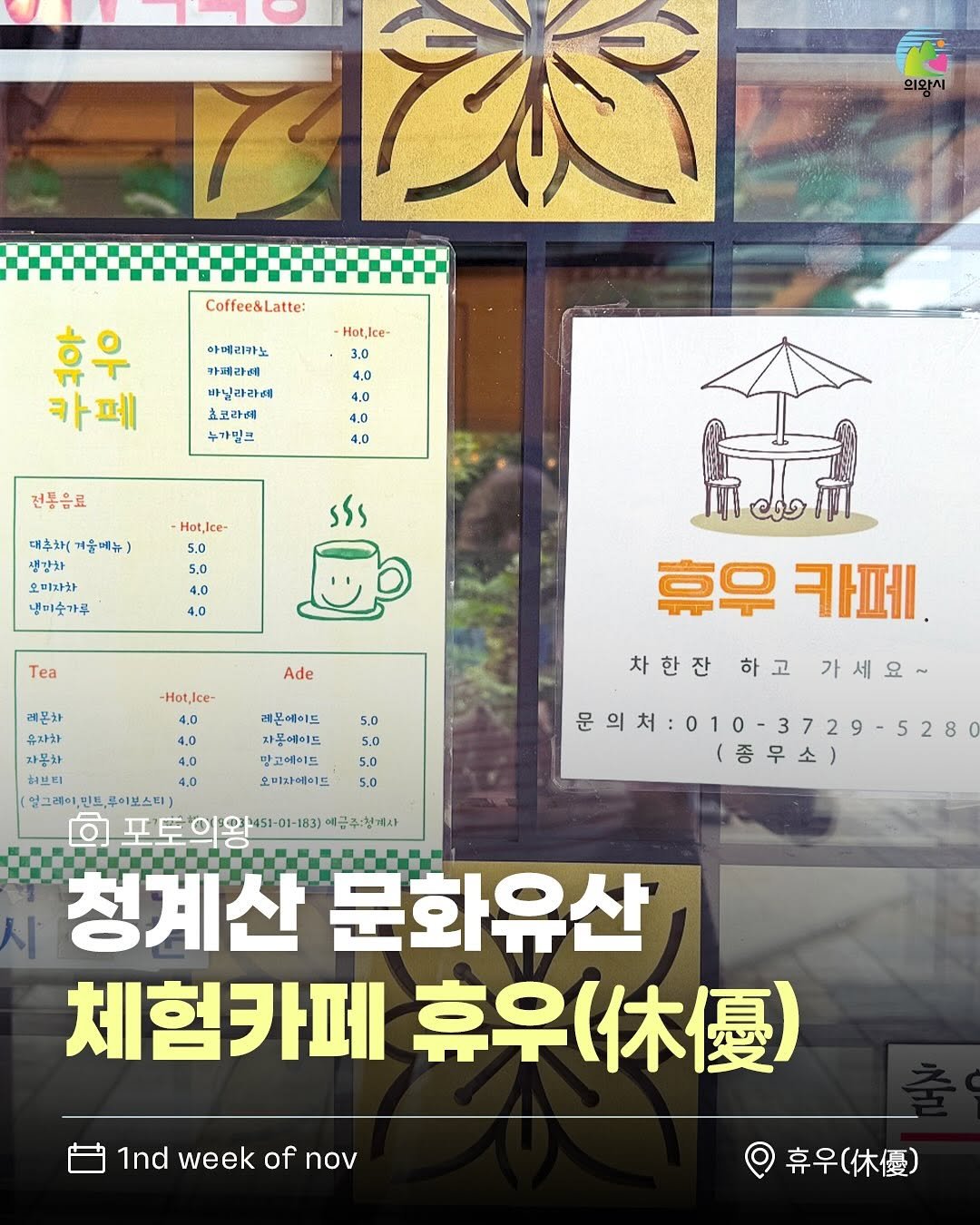 Photo by 의왕시 on November 04, 2025. May be an image of text that says 'M 70 의와시 Coffee&Latte: Hot,Ice- 아메리카노 카페라세 바닐라라에 효코라예 누가밀크 카페 4.0 4.0 4.0 4.0 전통음료 Hot,Ice 대추화(계울매뉴) 대추차( 겨울메뉴) 5.0 5,0 sss 오미자한 냉미숫가루 4,0 4.0 Ta Ade Hot,Ice- 레혼차 유자차 4,0 자몬하 4.0 허브티 4.0 (얼그래어,민프,로이보스터) 레몬에이드 자몽에이드 맡고에이드 오끼자에이드 烏議 휴우카페 휴우 카페 차한잔 하고 차한잔하고가세요~ 가세요~ 5.0 5.0 $.0 5.0 문의처:010-3729·5280 문의처 (증무소) 청계산 문화유산 체험카페 奈早（休優） 1ndweekofnov 1nd week of nov 휴우( 専早（休優）'.